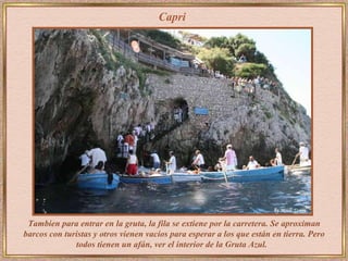 Tambien para entrar en la gruta, la fila se extiene por la carretera. Se aproximan barcos con turistas y otros vienen vacíos para esperar a los que están en tierra. Pero todos tienen un afán, ver el interior de la Gruta Azul.   Capri 