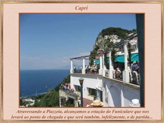 Capri Atravessando a Piazzeta, alcançamos a estação do Funiculare que nos levará ao ponto de chegada e que será também, infelizmente, o de partida...  