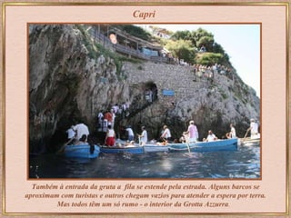 Também à entrada da gruta a  fila se estende pela estrada. Alguns barcos se aproximam com turistas e outros chegam vazios para atender a espera por terra. Mas   todos têm um só rumo - o interior da   Grotta Azzurra .   Capri 