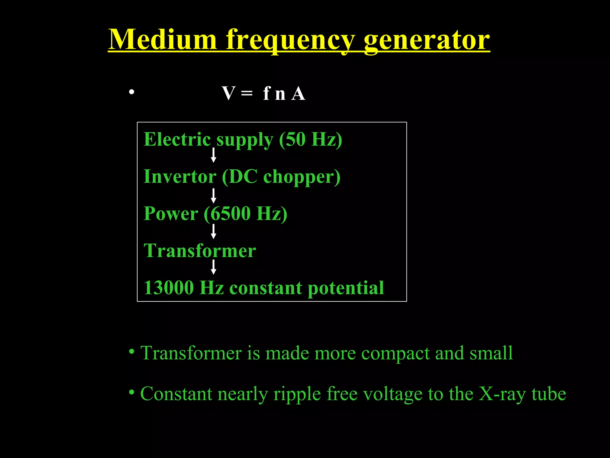 Medium frequency generator 
• V = f n A 
Electric supply (50 Hz) 
Invertor (DC chopper) 
Power (6500 Hz) 
Transformer 
13000 Hz constant potential 
• Transformer is made more compact and small 
• Constant nearly ripple free voltage to the X-ray tube 
 