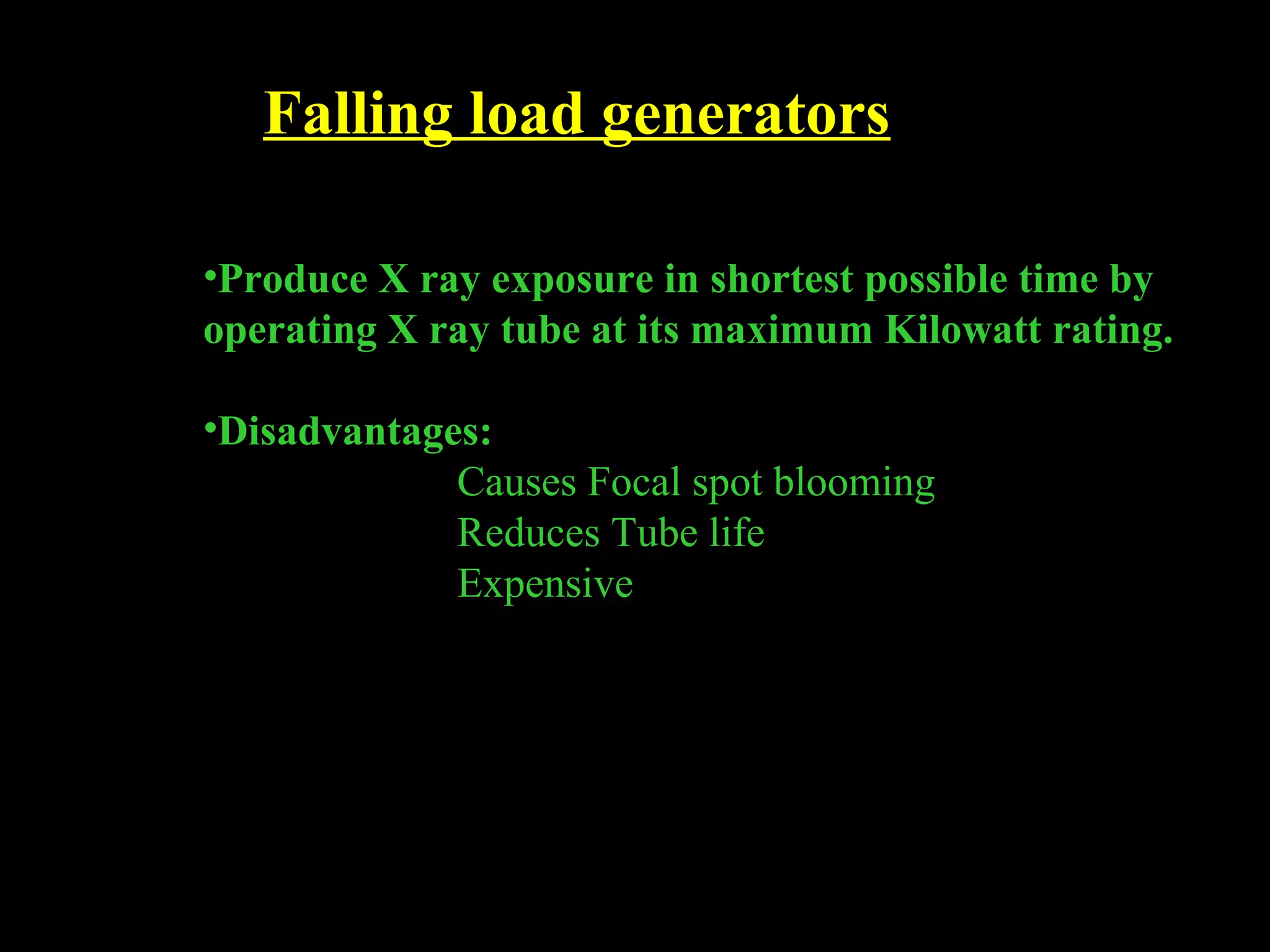 Falling load generators 
•Produce X ray exposure in shortest possible time by 
operating X ray tube at its maximum Kilowatt rating. 
•Disadvantages: 
Causes Focal spot blooming 
Reduces Tube life 
Expensive 
 