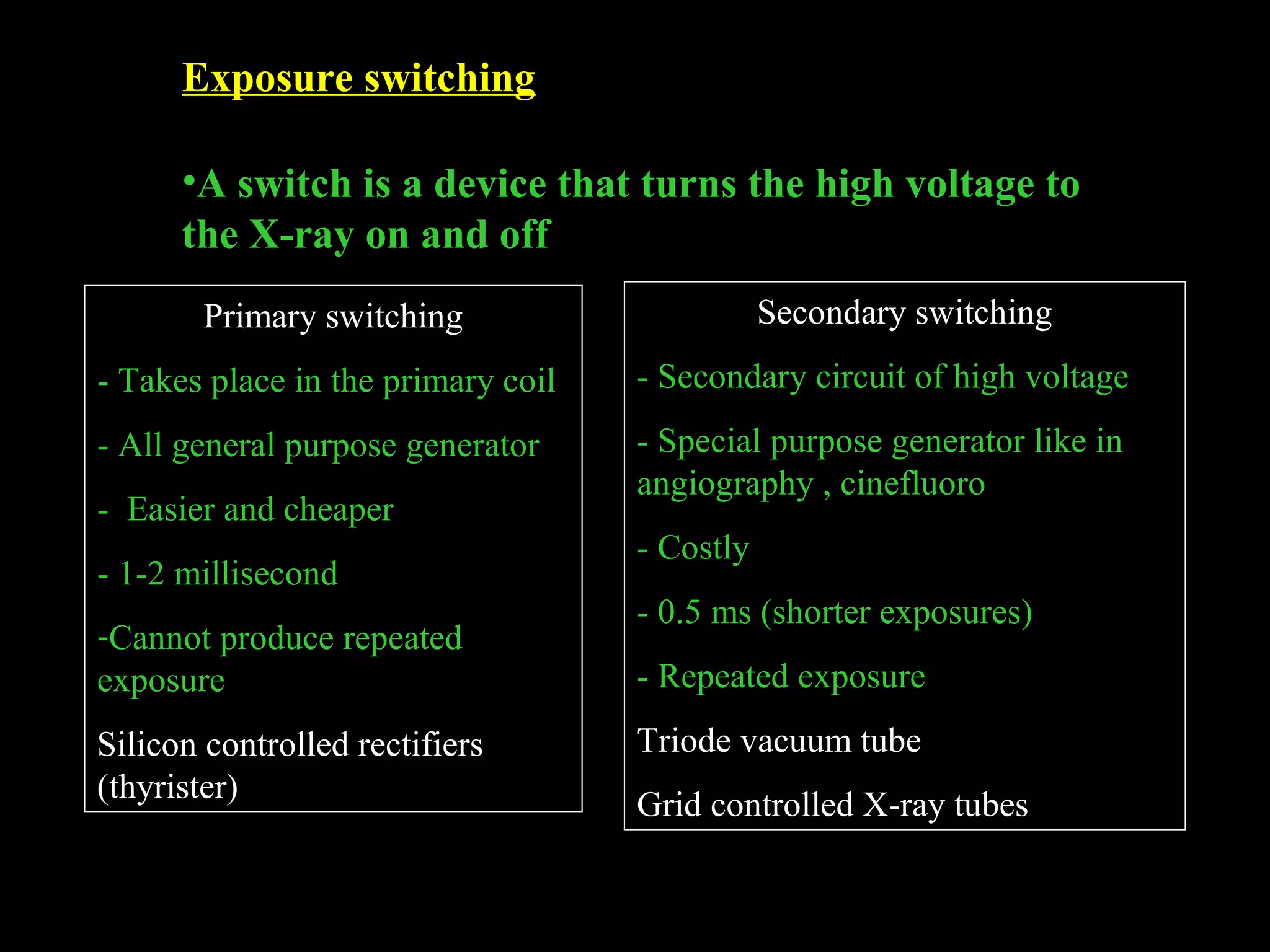 Exposure switching 
•A switch is a device that turns the high voltage to 
the X-ray on and off 
Primary switching 
- Takes place in the primary coil 
- All general purpose generator 
- Easier and cheaper 
- 1-2 millisecond 
-Cannot produce repeated 
exposure 
Silicon controlled rectifiers 
(thyrister) 
Secondary switching 
- Secondary circuit of high voltage 
- Special purpose generator like in 
angiography , cinefluoro 
- Costly 
- 0.5 ms (shorter exposures) 
- Repeated exposure 
Triode vacuum tube 
Grid controlled X-ray tubes 
 