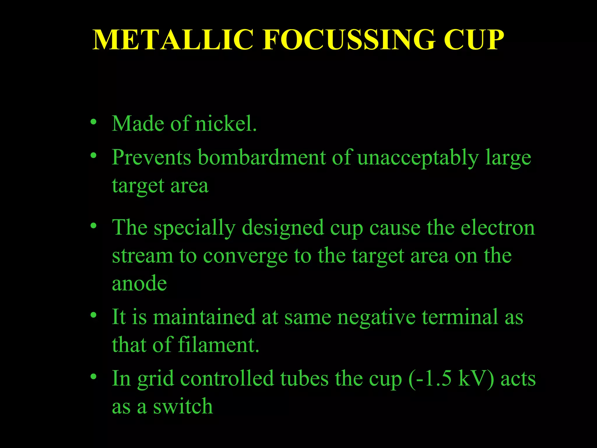 METALLIC FOCUSSING CUP 
• Made of nickel. 
• Prevents bombardment of unacceptably large 
target area 
• The specially designed cup cause the electron 
stream to converge to the target area on the 
anode 
• It is maintained at same negative terminal as 
that of filament. 
• In grid controlled tubes the cup (-1.5 kV) acts 
as a switch 
 