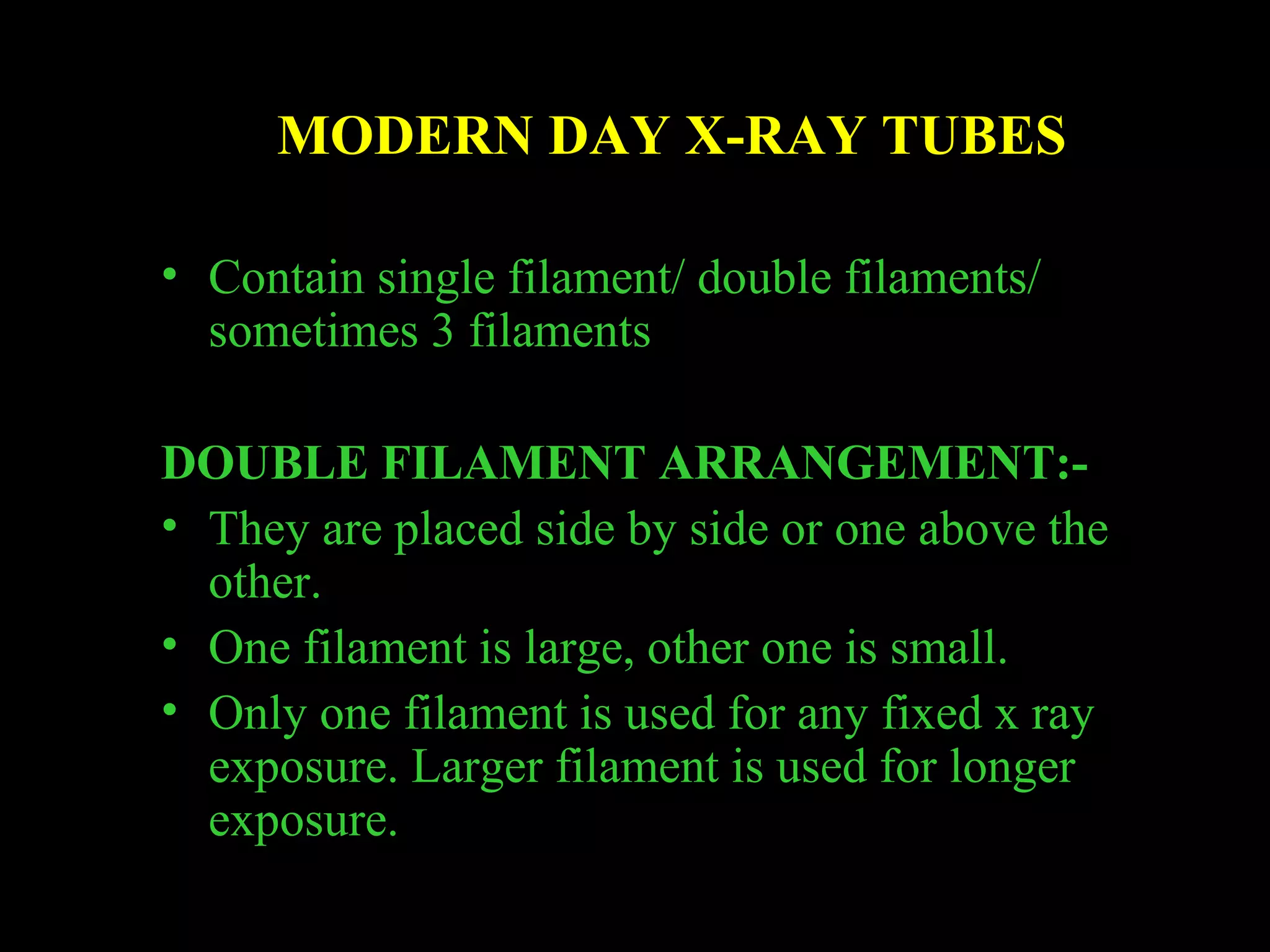MODERN DAY X-RAY TUBES 
• Contain single filament/ double filaments/ 
sometimes 3 filaments 
DOUBLE FILAMENT ARRANGEMENT:- 
• They are placed side by side or one above the 
other. 
• One filament is large, other one is small. 
• Only one filament is used for any fixed x ray 
exposure. Larger filament is used for longer 
exposure. 
 