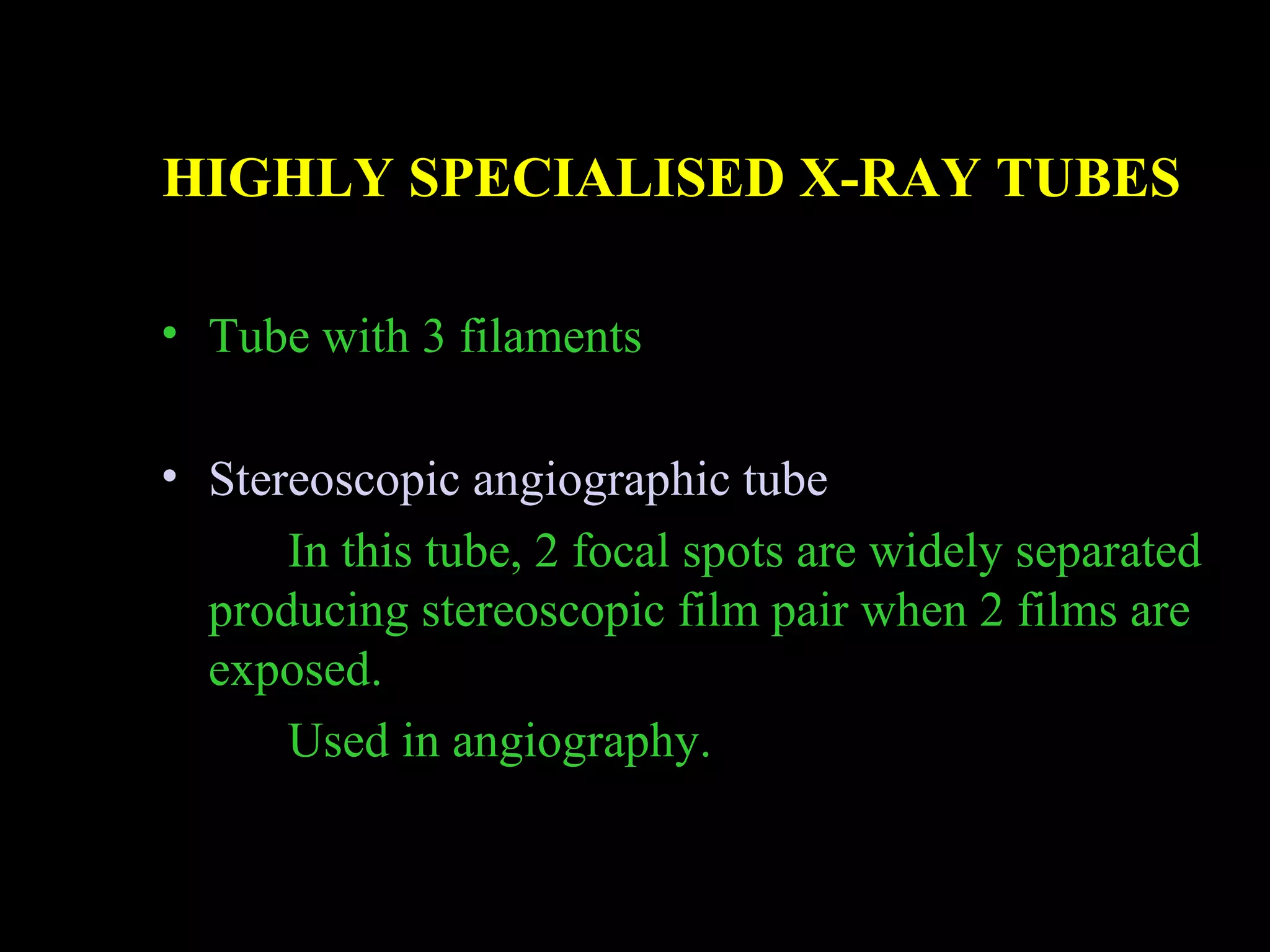 HIGHLY SPECIALISED X-RAY TUBES 
• Tube with 3 filaments 
• Stereoscopic angiographic tube 
In this tube, 2 focal spots are widely separated 
producing stereoscopic film pair when 2 films are 
exposed. 
Used in angiography. 
 