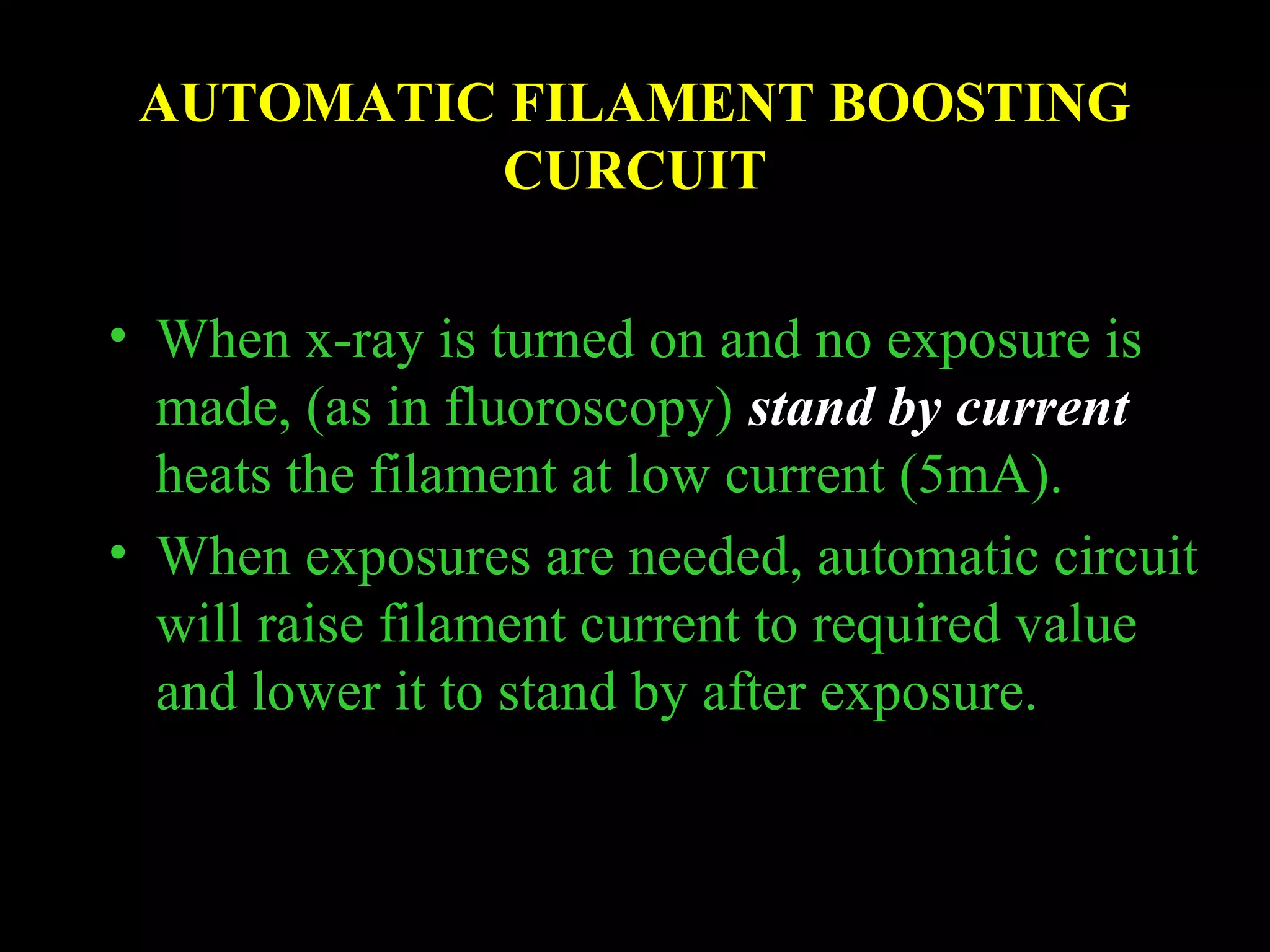 AUTOMATIC FILAMENT BOOSTING 
CURCUIT 
• When x-ray is turned on and no exposure is 
made, (as in fluoroscopy) stand by current 
heats the filament at low current (5mA). 
• When exposures are needed, automatic circuit 
will raise filament current to required value 
and lower it to stand by after exposure. 
 