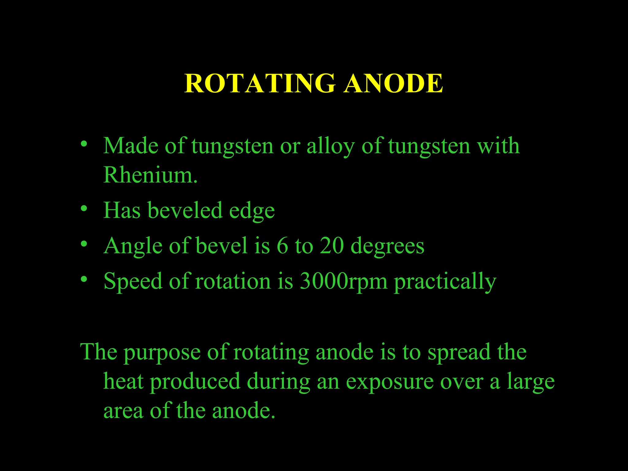 ROTATING ANODE 
• Made of tungsten or alloy of tungsten with 
Rhenium. 
• Has beveled edge 
• Angle of bevel is 6 to 20 degrees 
• Speed of rotation is 3000rpm practically 
The purpose of rotating anode is to spread the 
heat produced during an exposure over a large 
area of the anode. 
 