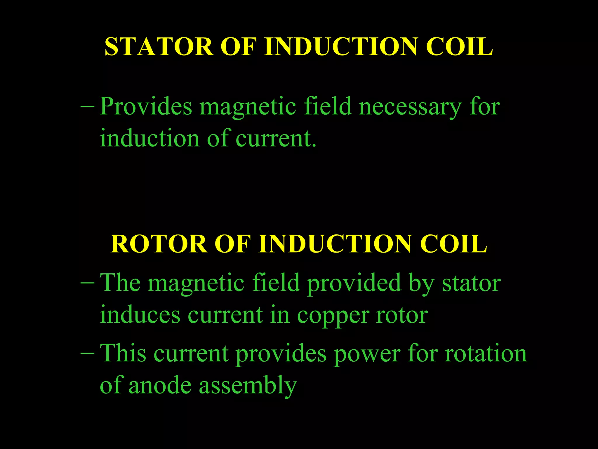 STATOR OF INDUCTION COIL 
– Provides magnetic field necessary for 
induction of current. 
ROTOR OF INDUCTION COIL 
– The magnetic field provided by stator 
induces current in copper rotor 
– This current provides power for rotation 
of anode assembly 
 