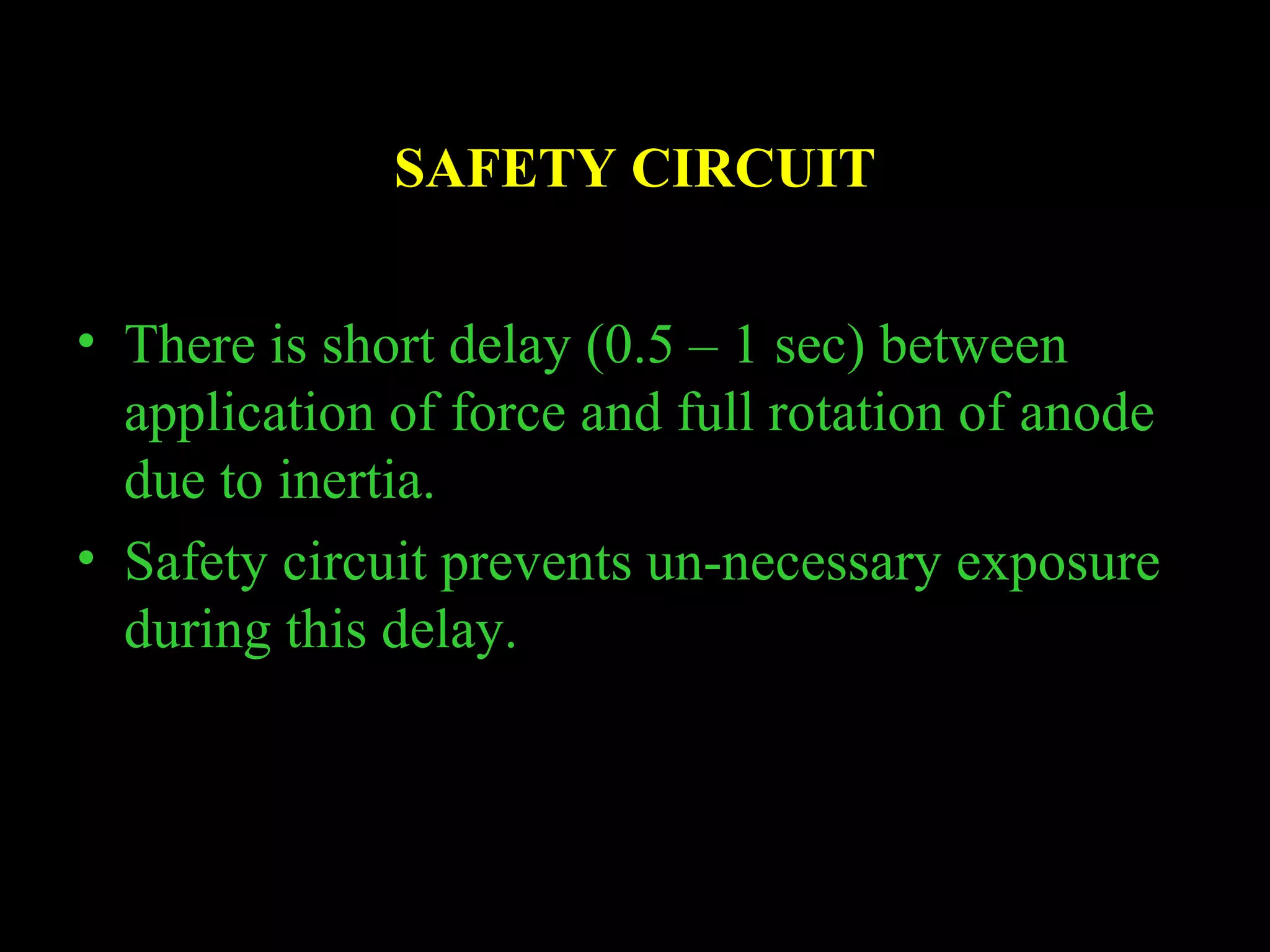 SAFETY CIRCUIT 
• There is short delay (0.5 – 1 sec) between 
application of force and full rotation of anode 
due to inertia. 
• Safety circuit prevents un-necessary exposure 
during this delay. 
 
