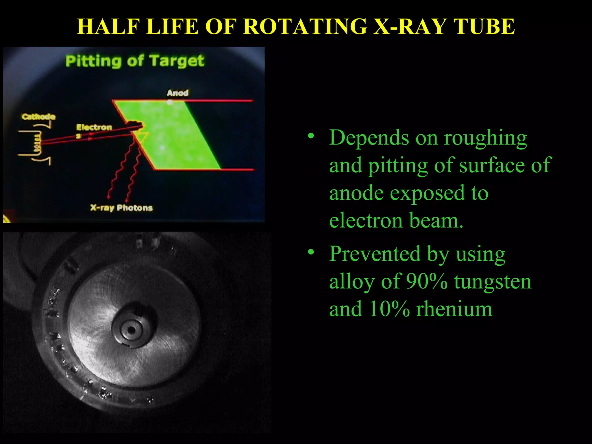 HALF LIFE OF ROTATING X-RAY TUBE 
• Depends on roughing 
and pitting of surface of 
anode exposed to 
electron beam. 
• Prevented by using 
alloy of 90% tungsten 
and 10% rhenium 
 