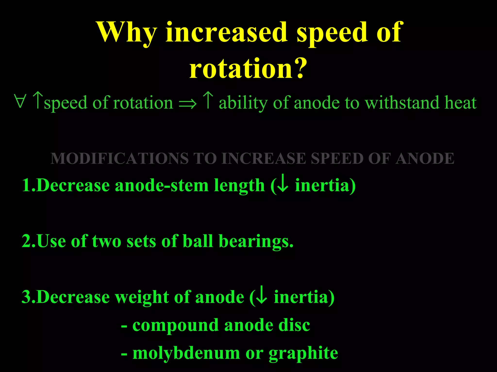 Why increased speed of 
rotation? 
" ­speed of rotation Þ ­ ability of anode to withstand heat 
MODIFICATIONS TO INCREASE SPEED OF ANODE 
1.Decrease anode-stem length (¯ inertia) 
2.Use of two sets of ball bearings. 
3.Decrease weight of anode (¯ inertia) 
- compound anode disc 
- molybdenum or graphite 
 