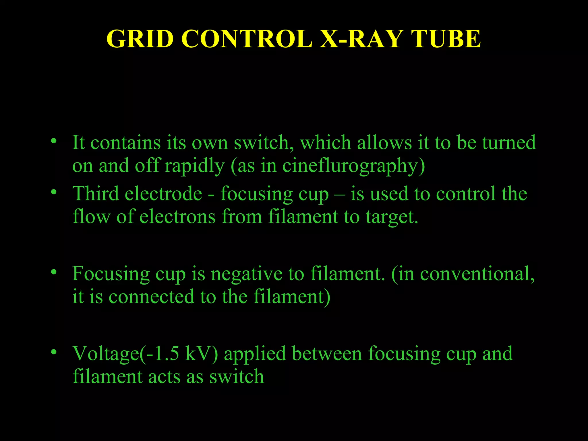 GRID CONTROL X-RAY TUBE 
• It contains its own switch, which allows it to be turned 
on and off rapidly (as in cineflurography) 
• Third electrode - focusing cup – is used to control the 
flow of electrons from filament to target. 
• Focusing cup is negative to filament. (in conventional, 
it is connected to the filament) 
• Voltage(-1.5 kV) applied between focusing cup and 
filament acts as switch 
 