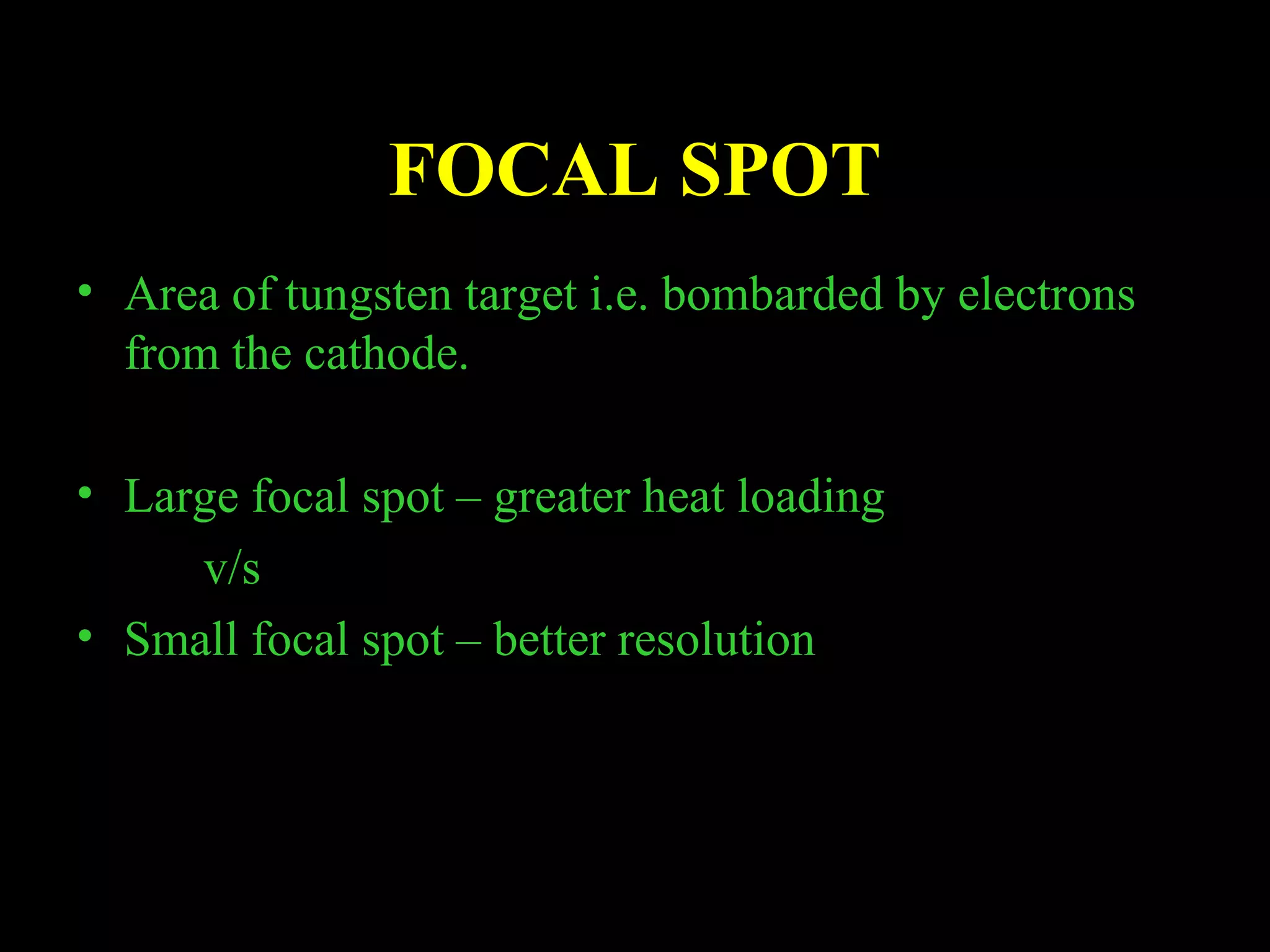 FOCAL SPOT 
• Area of tungsten target i.e. bombarded by electrons 
from the cathode. 
• Large focal spot – greater heat loading 
v/s 
• Small focal spot – better resolution 
 