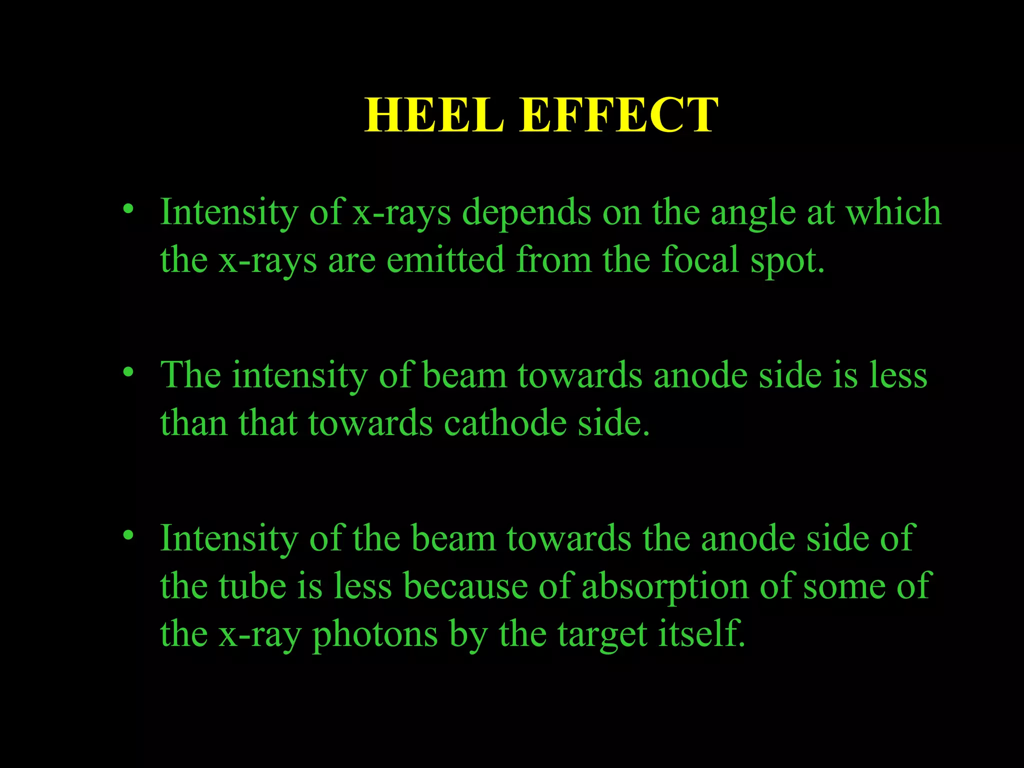 HEEL EFFECT 
• Intensity of x-rays depends on the angle at which 
the x-rays are emitted from the focal spot. 
• The intensity of beam towards anode side is less 
than that towards cathode side. 
• Intensity of the beam towards the anode side of 
the tube is less because of absorption of some of 
the x-ray photons by the target itself. 
 