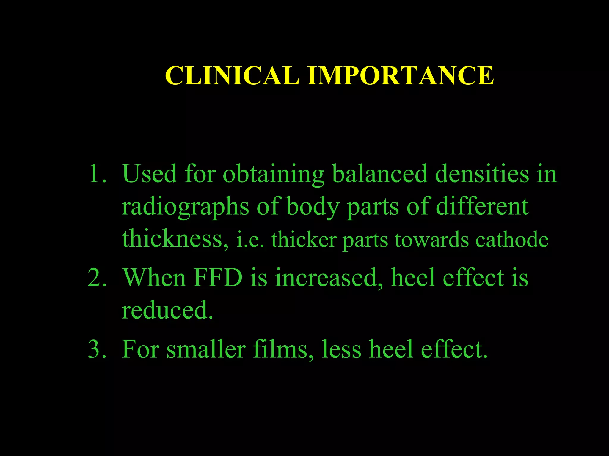 CLINICAL IMPORTANCE 
1. Used for obtaining balanced densities in 
radiographs of body parts of different 
thickness, i.e. thicker parts towards cathode 
2. When FFD is increased, heel effect is 
reduced. 
3. For smaller films, less heel effect. 
 