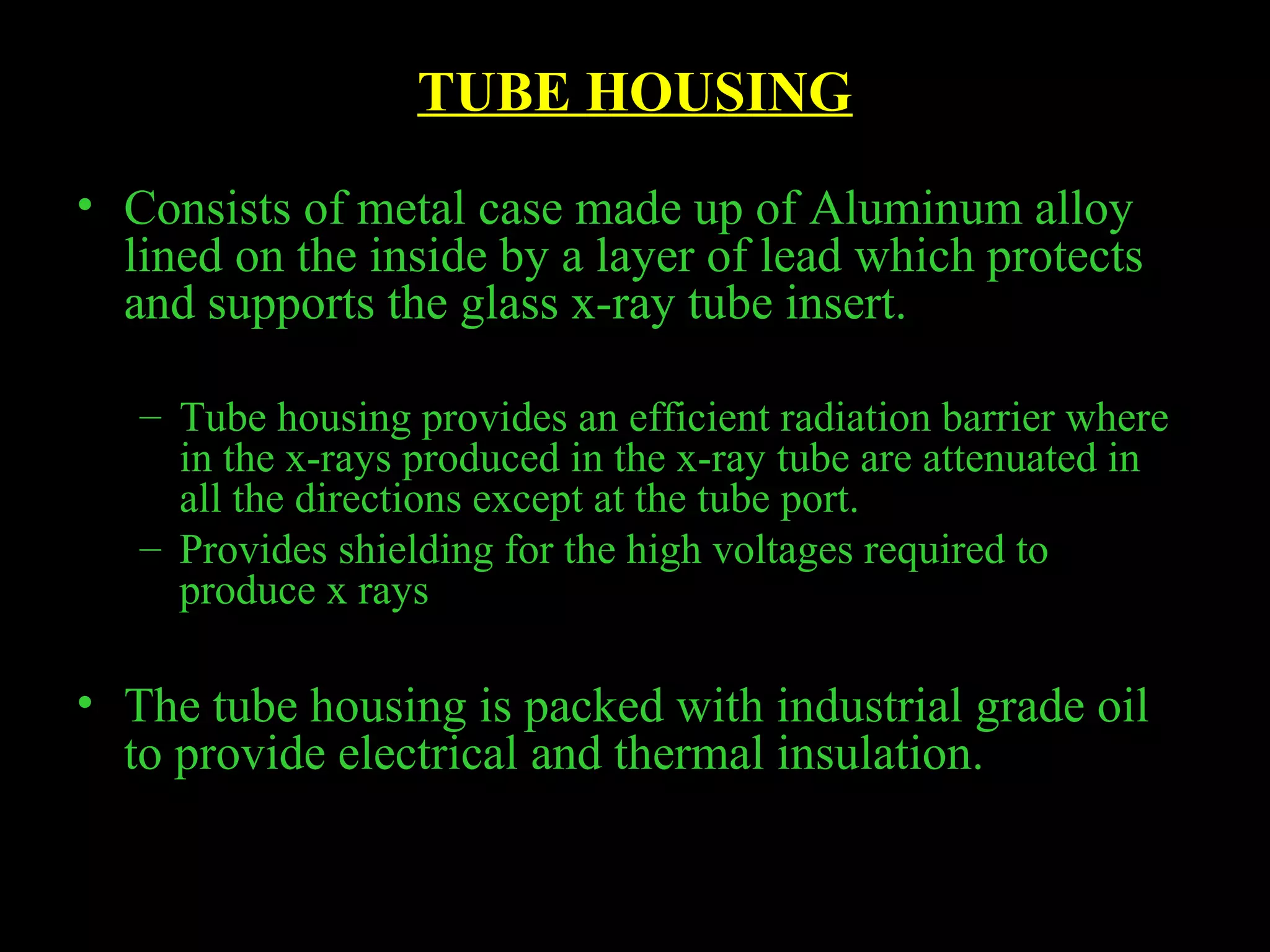 TUBE HOUSING 
• Consists of metal case made up of Aluminum alloy 
lined on the inside by a layer of lead which protects 
and supports the glass x-ray tube insert. 
– Tube housing provides an efficient radiation barrier where 
in the x-rays produced in the x-ray tube are attenuated in 
all the directions except at the tube port. 
– Provides shielding for the high voltages required to 
produce x rays 
• The tube housing is packed with industrial grade oil 
to provide electrical and thermal insulation. 
 
