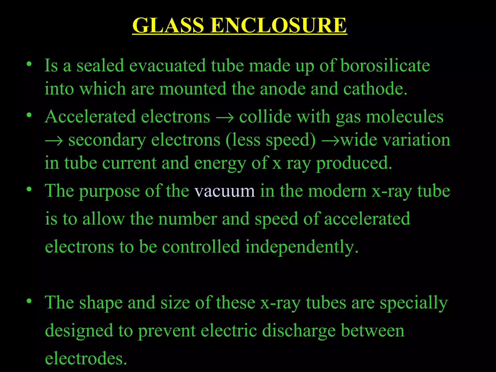 GLASS ENCLOSURE 
• Is a sealed evacuated tube made up of borosilicate 
into which are mounted the anode and cathode. 
• Accelerated electrons ® collide with gas molecules 
® secondary electrons (less speed) ®wide variation 
in tube current and energy of x ray produced. 
• The purpose of the vacuum in the modern x-ray tube 
is to allow the number and speed of accelerated 
electrons to be controlled independently. 
• The shape and size of these x-ray tubes are specially 
designed to prevent electric discharge between 
electrodes. 
 