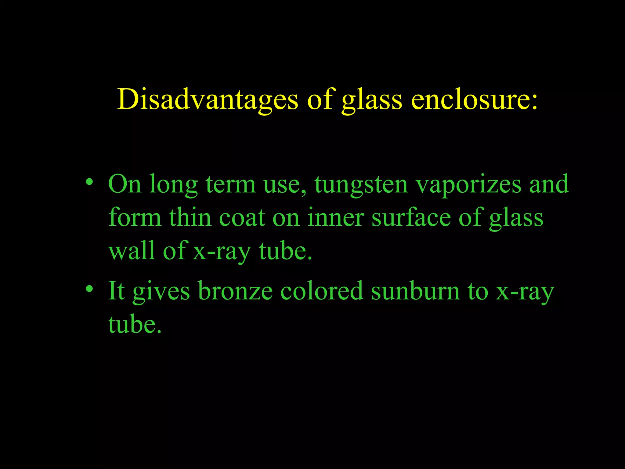 Disadvantages of glass enclosure: 
• On long term use, tungsten vaporizes and 
form thin coat on inner surface of glass 
wall of x-ray tube. 
• It gives bronze colored sunburn to x-ray 
tube. 
 