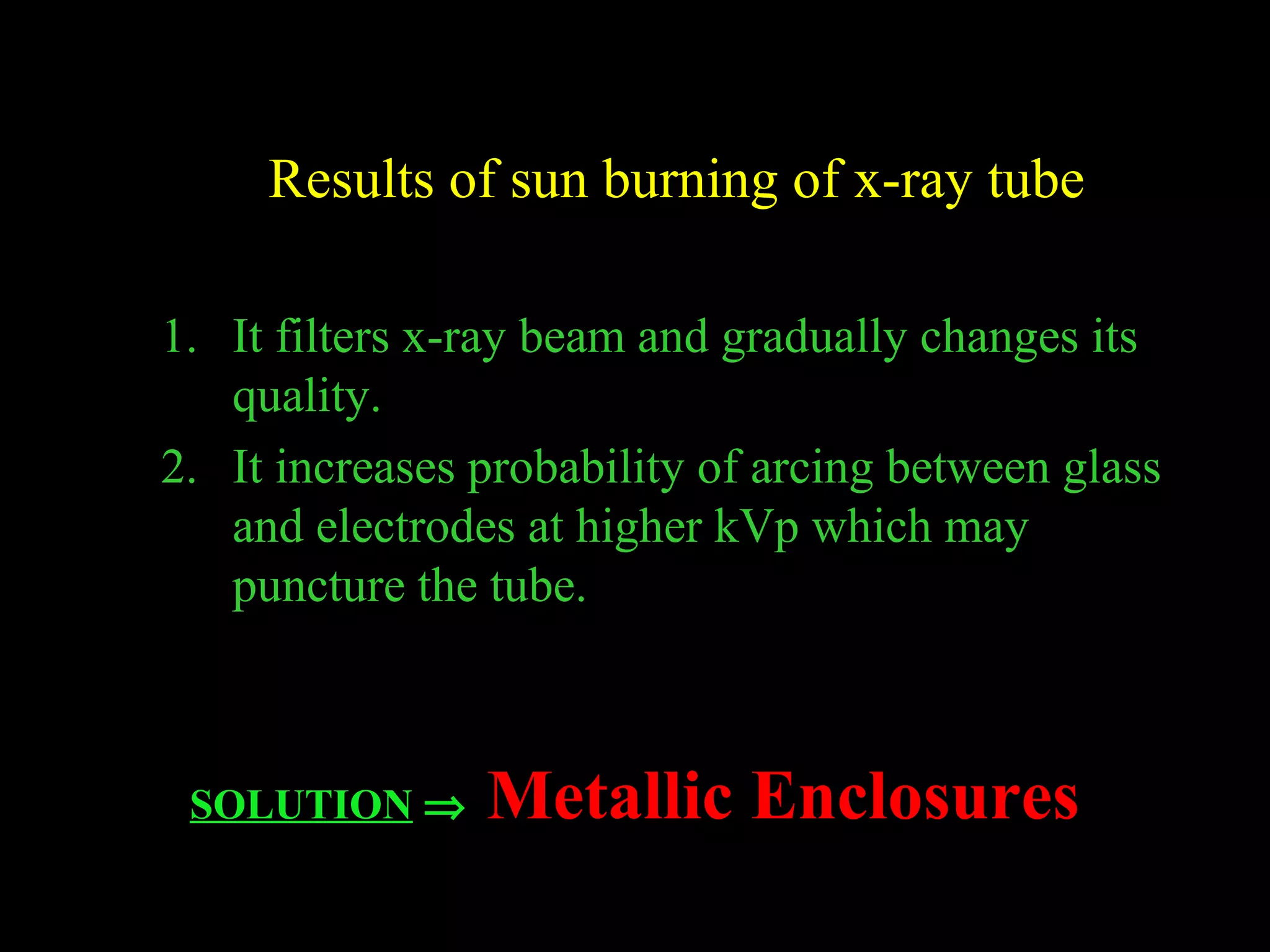 Results of sun burning of x-ray tube 
1. It filters x-ray beam and gradually changes its 
quality. 
2. It increases probability of arcing between glass 
and electrodes at higher kVp which may 
puncture the tube. 
SOLUTION Þ Metallic Enclosures 
 