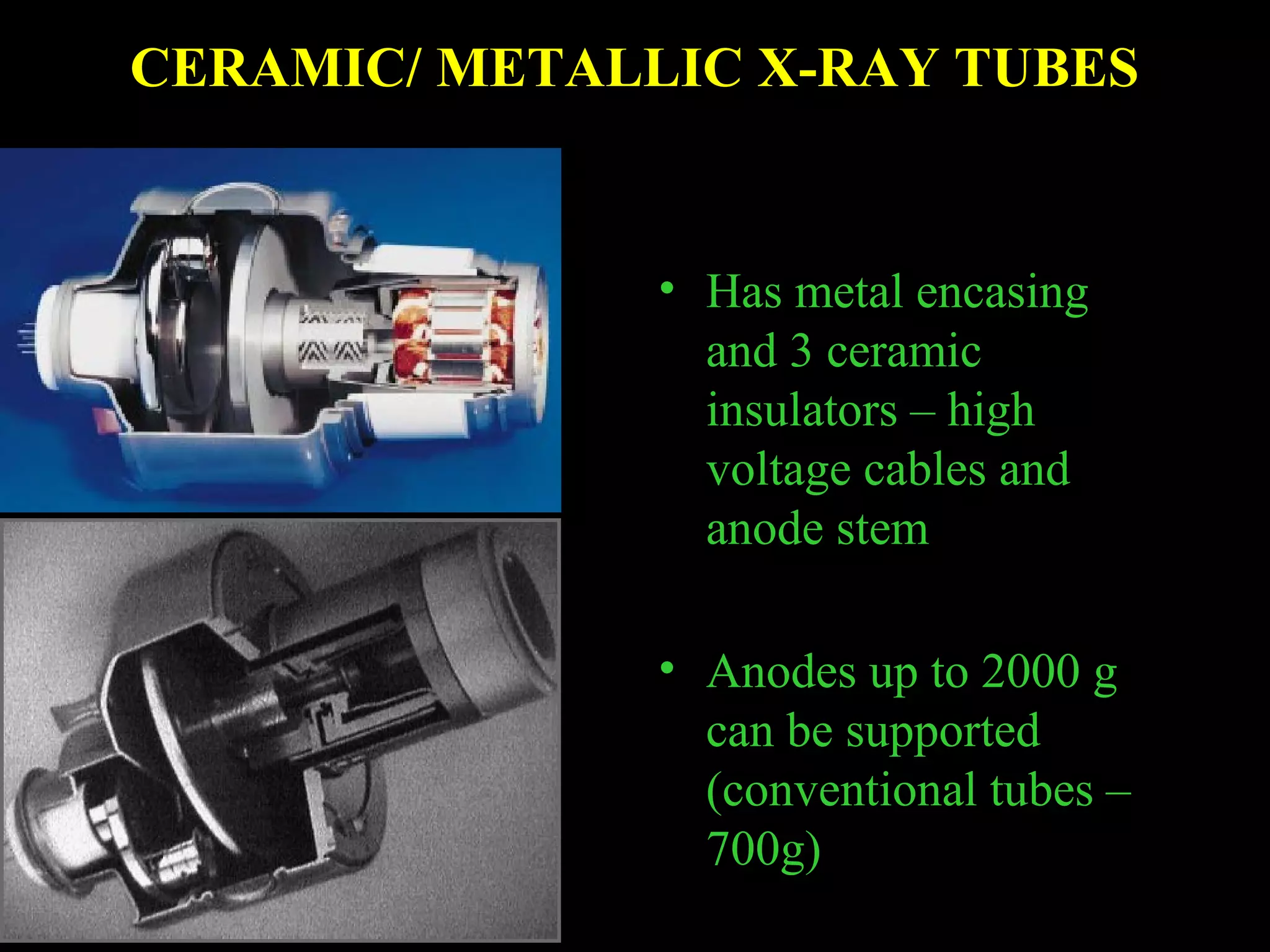 CERAMIC/ METALLIC X-RAY TUBES 
• Has metal encasing 
and 3 ceramic 
insulators – high 
voltage cables and 
anode stem 
• Anodes up to 2000 g 
can be supported 
(conventional tubes – 
700g) 
 