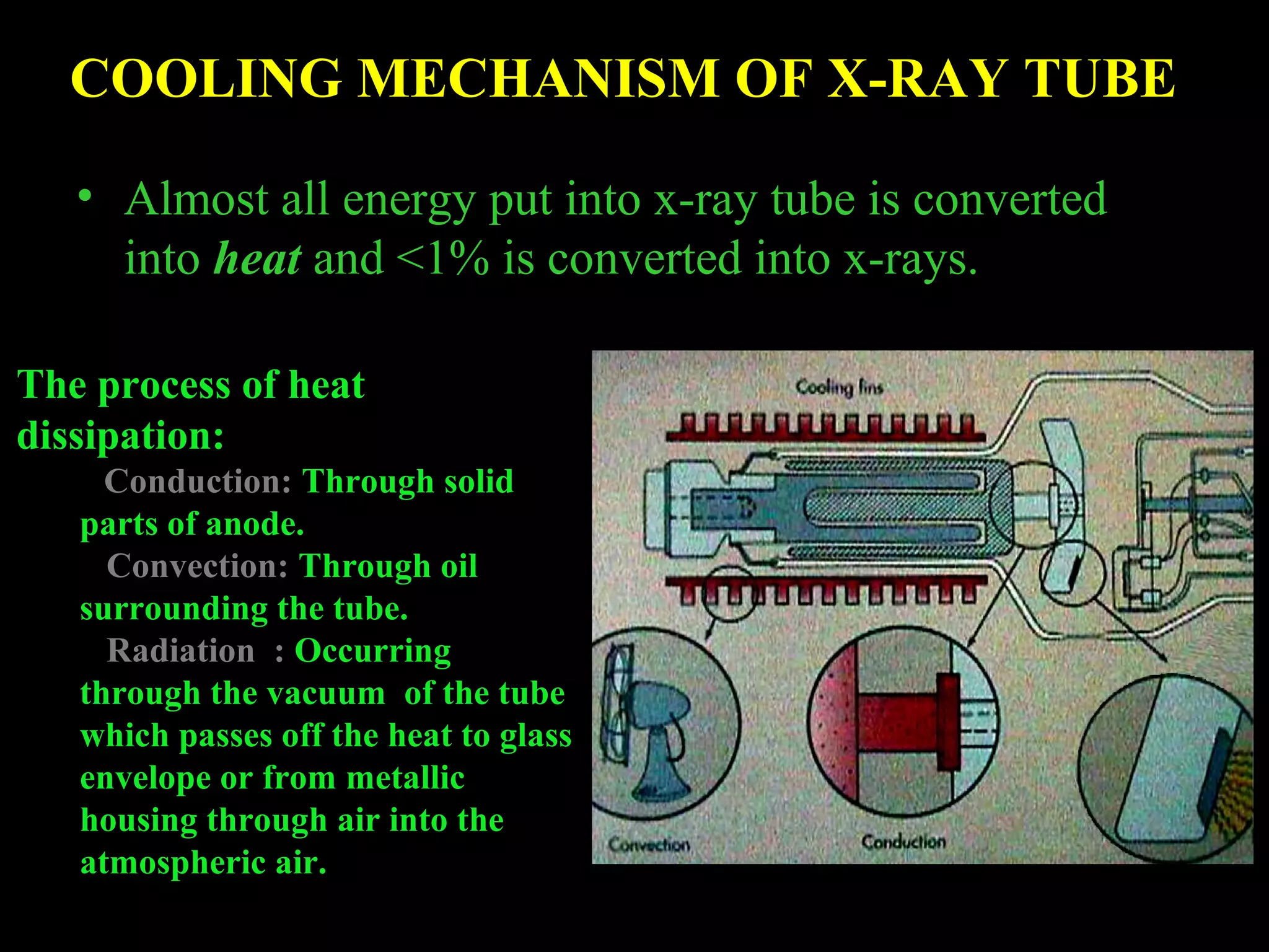 COOLING MECHANISM OF X-RAY TUBE 
• Almost all energy put into x-ray tube is converted 
into heat and <1% is converted into x-rays. 
The process of heat 
dissipation: 
Conduction: Through solid 
parts of anode. 
Convection: Through oil 
surrounding the tube. 
Radiation : Occurring 
through the vacuum of the tube 
which passes off the heat to glass 
envelope or from metallic 
housing through air into the 
atmospheric air. 
 