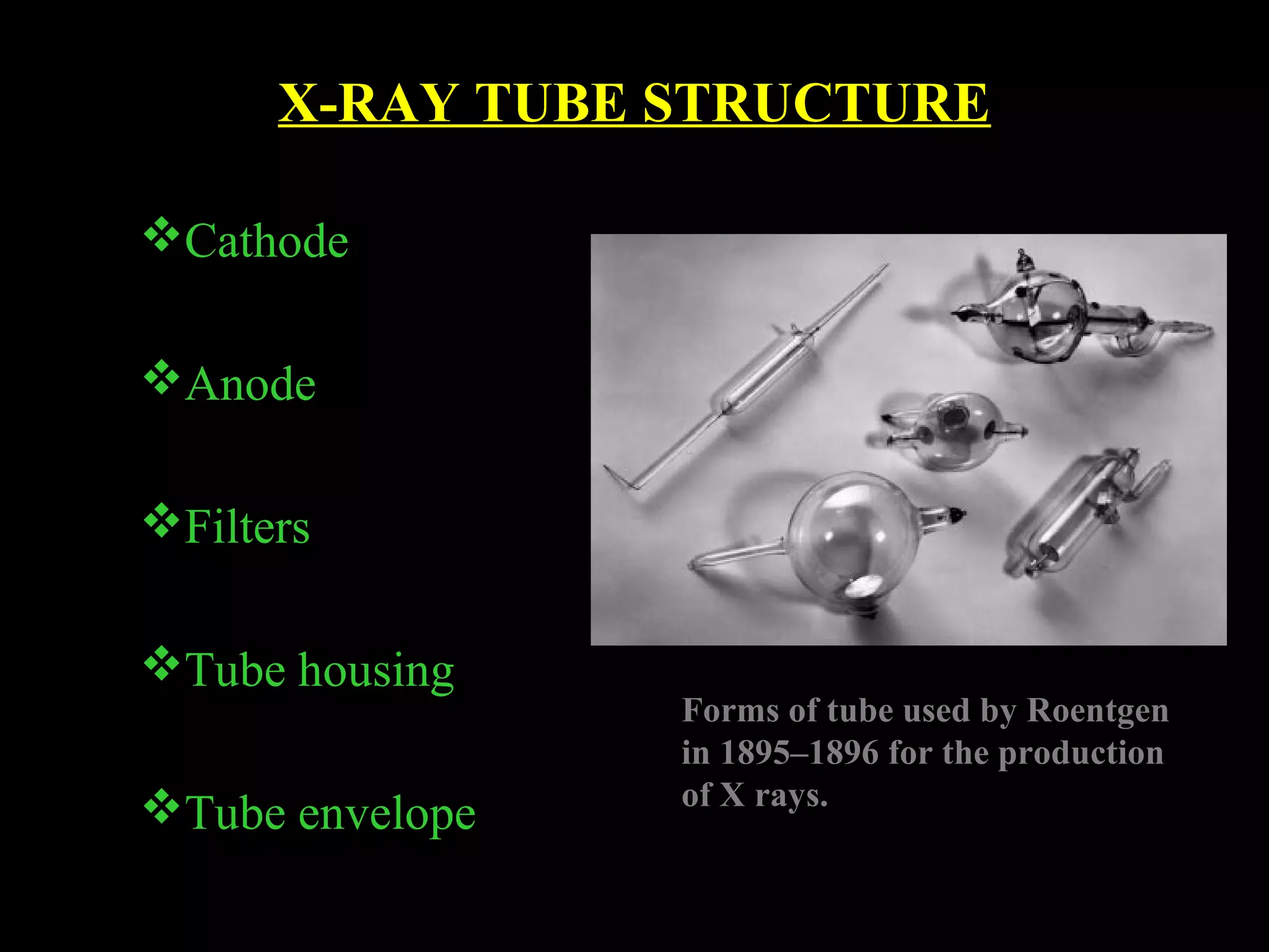 X-RAY TUBE STRUCTURE 
Cathode 
Anode 
Filters 
Tube housing 
Tube envelope 
Forms of tube used by Roentgen 
in 1895–1896 for the production 
of X rays. 
 