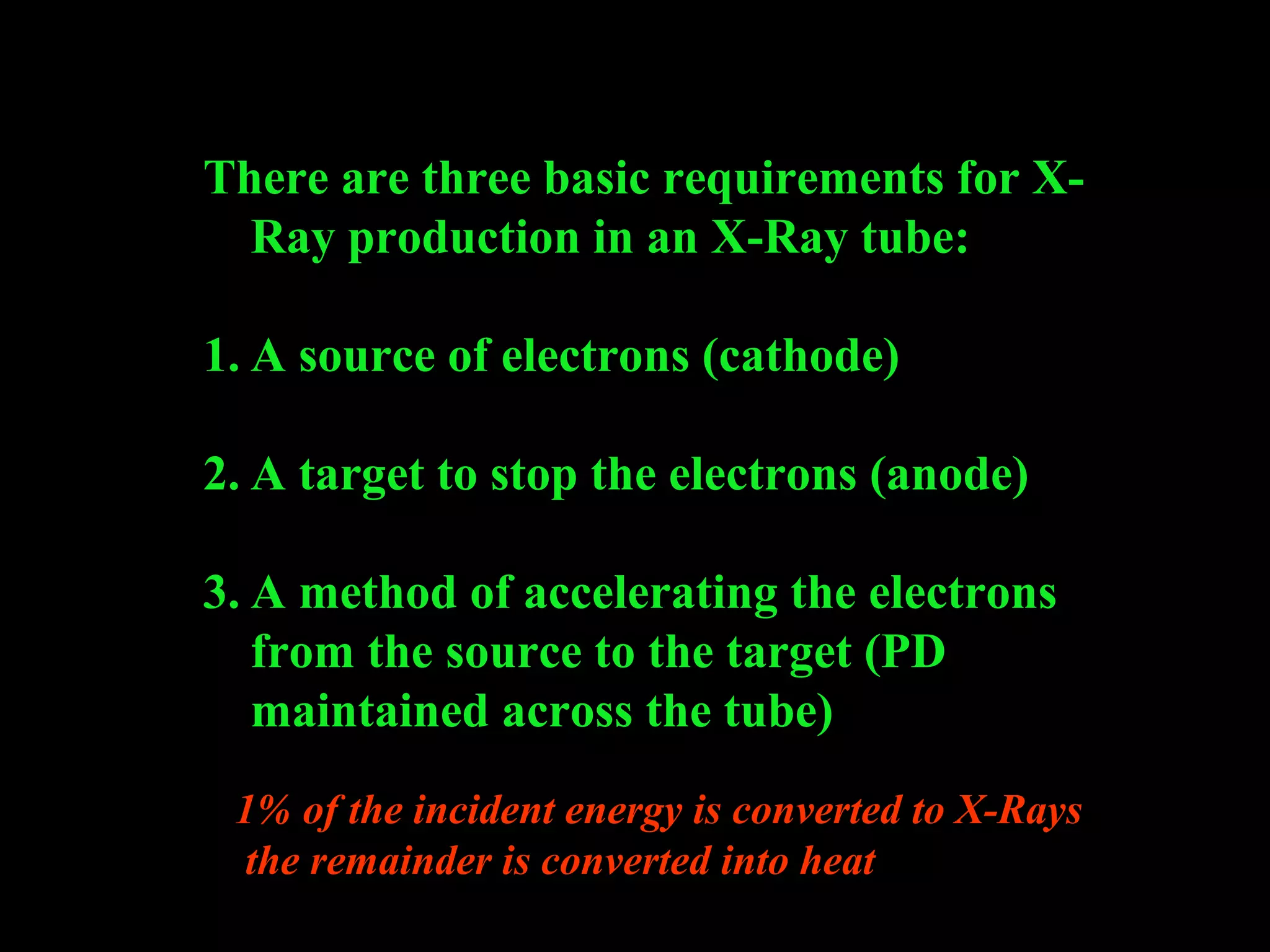 There are three basic requirements for X-Ray 
production in an X-Ray tube: 
1. A source of electrons (cathode) 
2. A target to stop the electrons (anode) 
3. A method of accelerating the electrons 
from the source to the target (PD 
maintained across the tube) 
1% of the incident energy is converted to X-Rays 
the remainder is converted into heat 
 