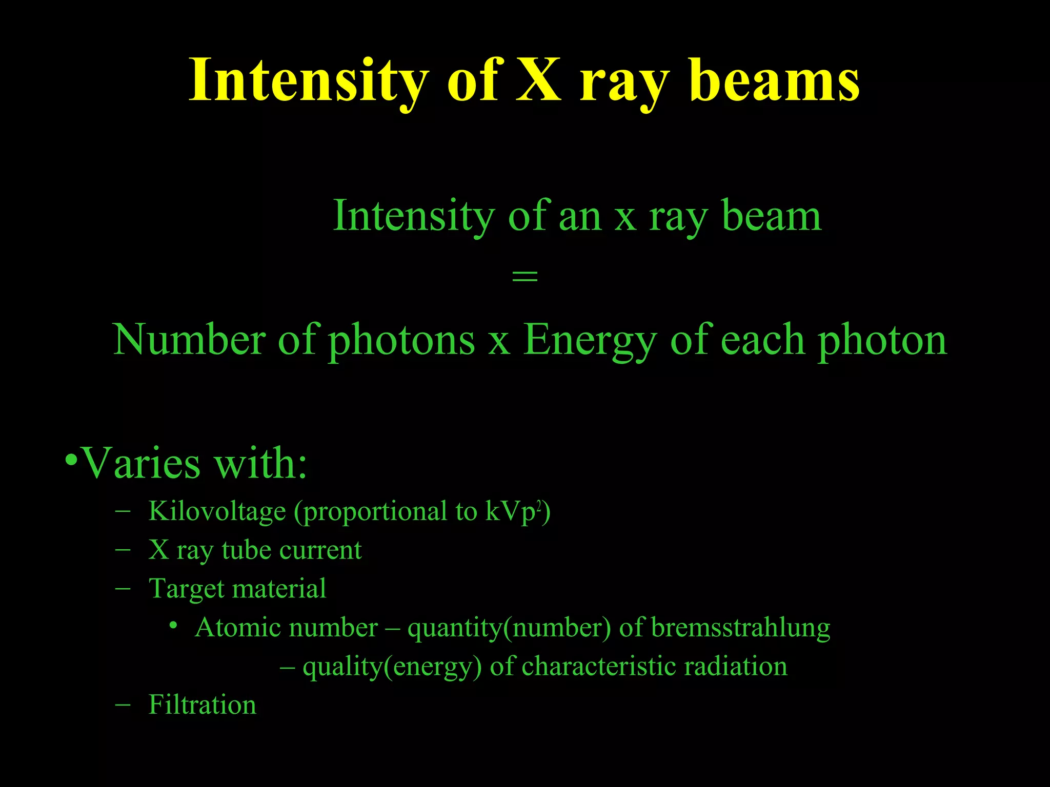 Intensity of X ray beams 
Intensity of an x ray beam 
= 
Number of photons x Energy of each photon 
•Varies with: 
– Kilovoltage (proportional to kVp2) 
– X ray tube current 
– Target material 
• Atomic number – quantity(number) of bremsstrahlung 
– quality(energy) of characteristic radiation 
– Filtration 
 