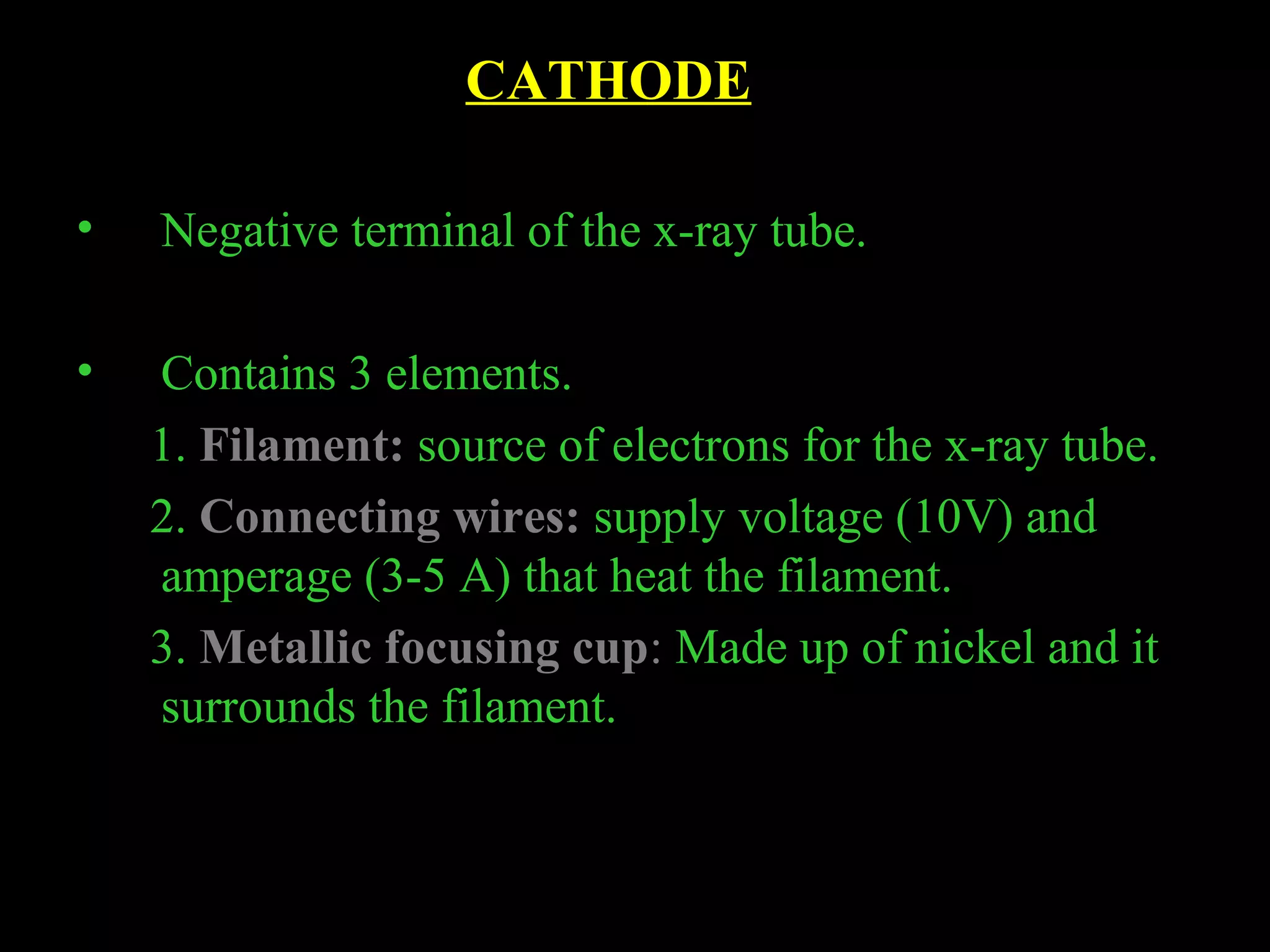 CATHODE 
• Negative terminal of the x-ray tube. 
• Contains 3 elements. 
1. Filament: source of electrons for the x-ray tube. 
2. Connecting wires: supply voltage (10V) and 
amperage (3-5 A) that heat the filament. 
3. Metallic focusing cup: Made up of nickel and it 
surrounds the filament. 
 