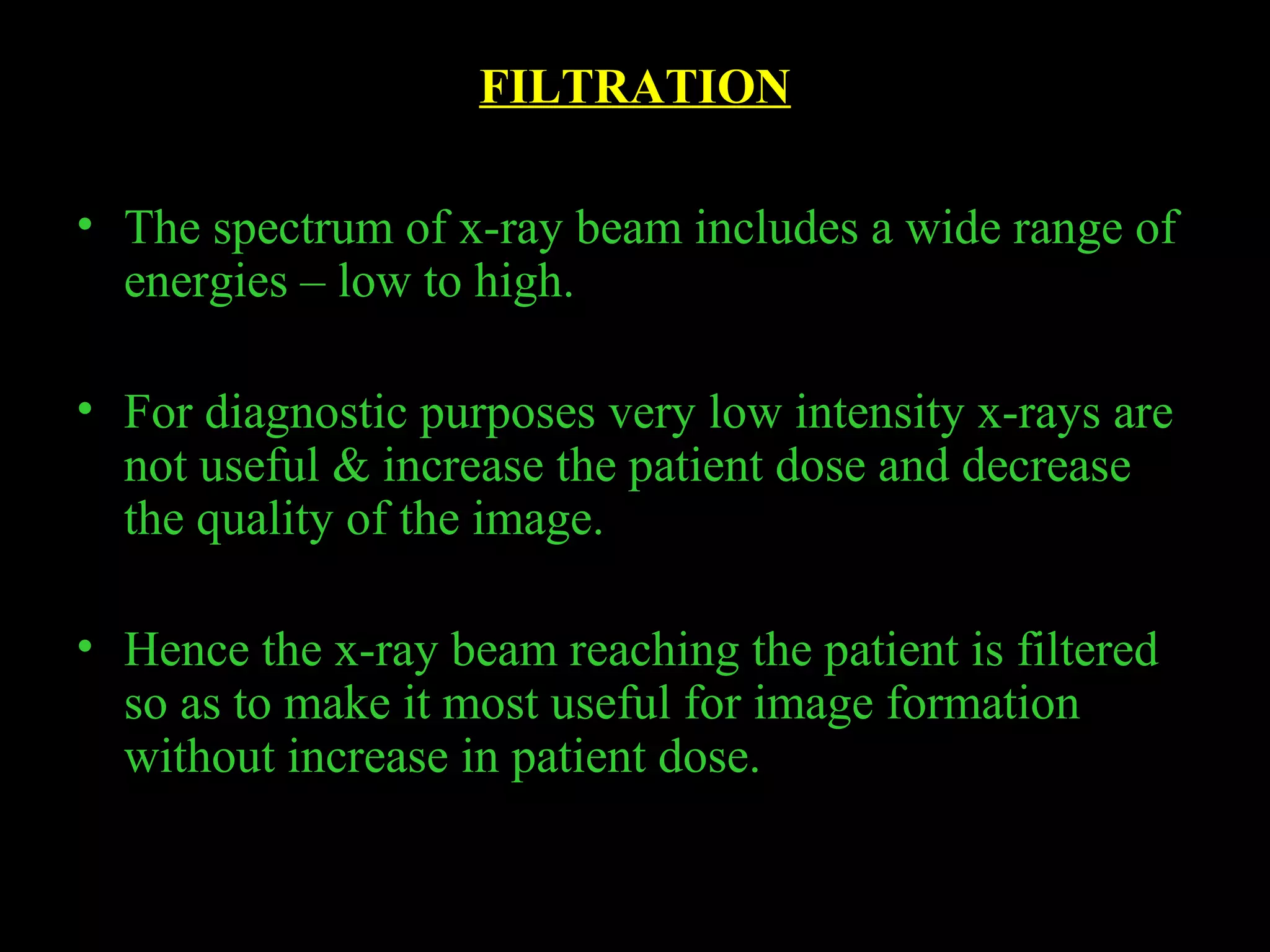 FILTRATION 
• The spectrum of x-ray beam includes a wide range of 
energies – low to high. 
• For diagnostic purposes very low intensity x-rays are 
not useful & increase the patient dose and decrease 
the quality of the image. 
• Hence the x-ray beam reaching the patient is filtered 
so as to make it most useful for image formation 
without increase in patient dose. 
 