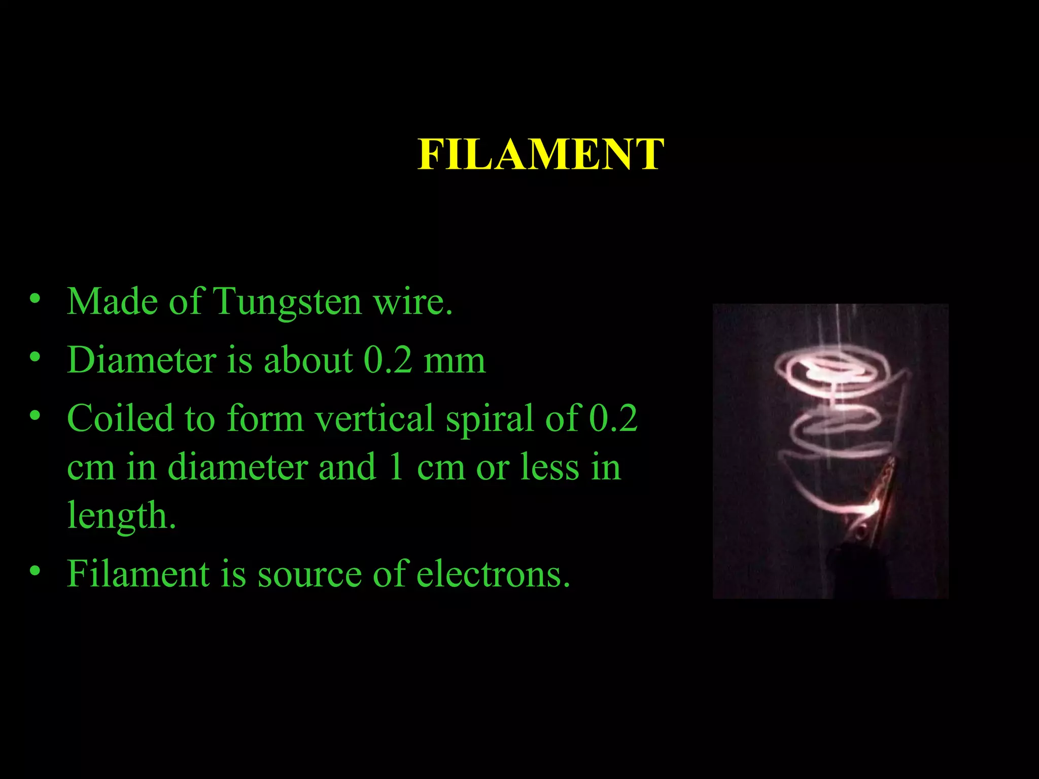 FILAMENT 
• Made of Tungsten wire. 
• Diameter is about 0.2 mm 
• Coiled to form vertical spiral of 0.2 
cm in diameter and 1 cm or less in 
length. 
• Filament is source of electrons. 
 