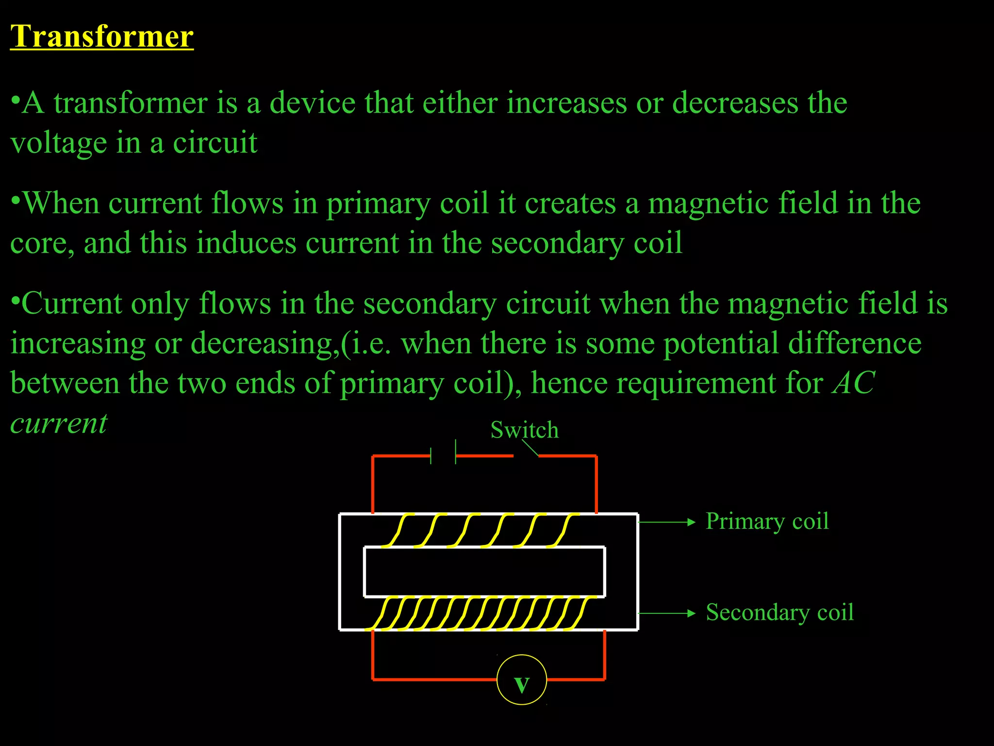 Transformer 
•A transformer is a device that either increases or decreases the 
voltage in a circuit 
•When current flows in primary coil it creates a magnetic field in the 
core, and this induces current in the secondary coil 
•Current only flows in the secondary circuit when the magnetic field is 
increasing or decreasing,(i.e. when there is some potential difference 
between the two ends of primary coil), hence requirement for AC 
current 
v 
Primary coil 
Secondary coil 
Switch 
 