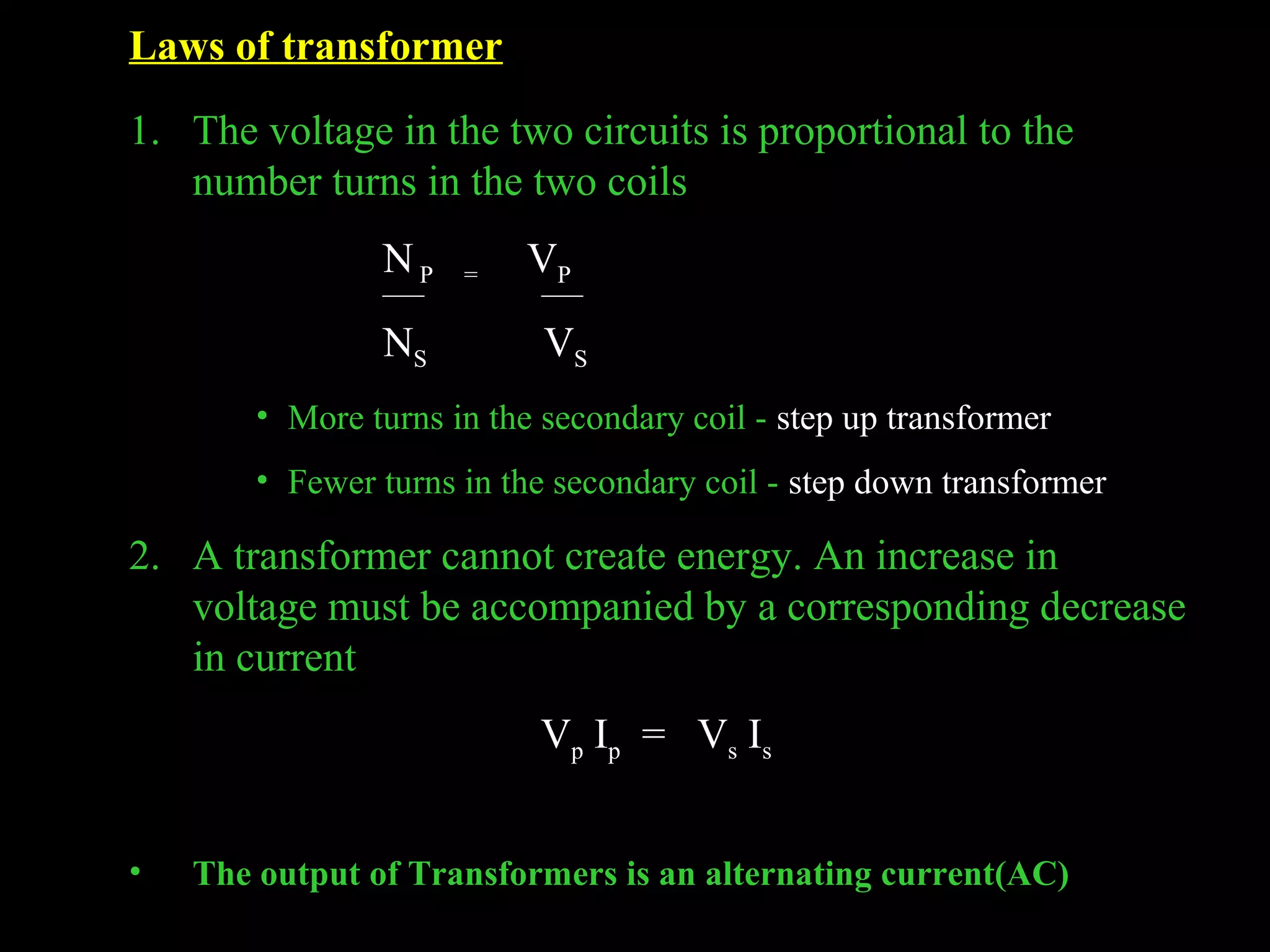 Laws of transformer 
1. The voltage in the two circuits is proportional to the 
number turns in the two coils 
N P = VP 
NS VS 
• More turns in the secondary coil - step up transformer 
• Fewer turns in the secondary coil - step down transformer 
2. A transformer cannot create energy. An increase in 
voltage must be accompanied by a corresponding decrease 
in current 
Vp Ip = Vs Is 
• The output of Transformers is an alternating current(AC) 
 
