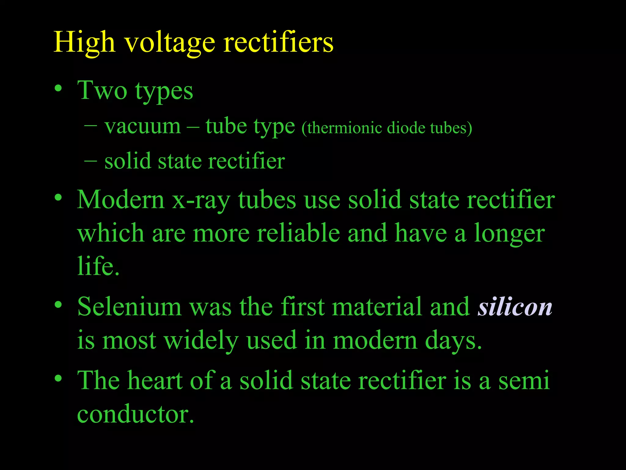 High voltage rectifiers 
• Two types 
– vacuum – tube type (thermionic diode tubes) 
– solid state rectifier 
• Modern x-ray tubes use solid state rectifier 
which are more reliable and have a longer 
life. 
• Selenium was the first material and silicon 
is most widely used in modern days. 
• The heart of a solid state rectifier is a semi 
conductor. 
 