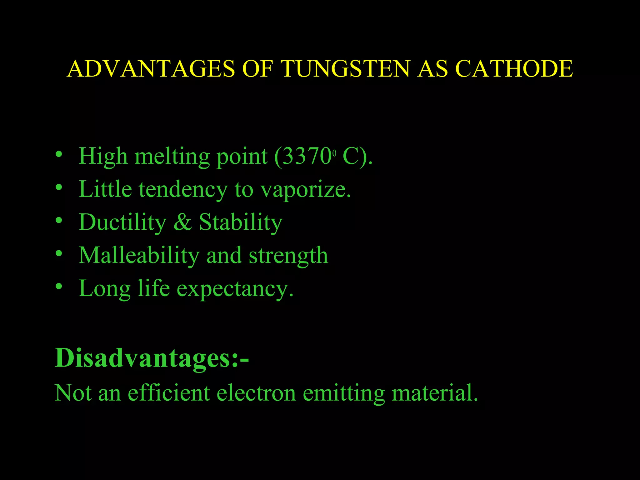 ADVANTAGES OF TUNGSTEN AS CATHODE 
• High melting point (3370o C). 
• Little tendency to vaporize. 
• Ductility & Stability 
• Malleability and strength 
• Long life expectancy. 
Disadvantages:- 
Not an efficient electron emitting material. 
 