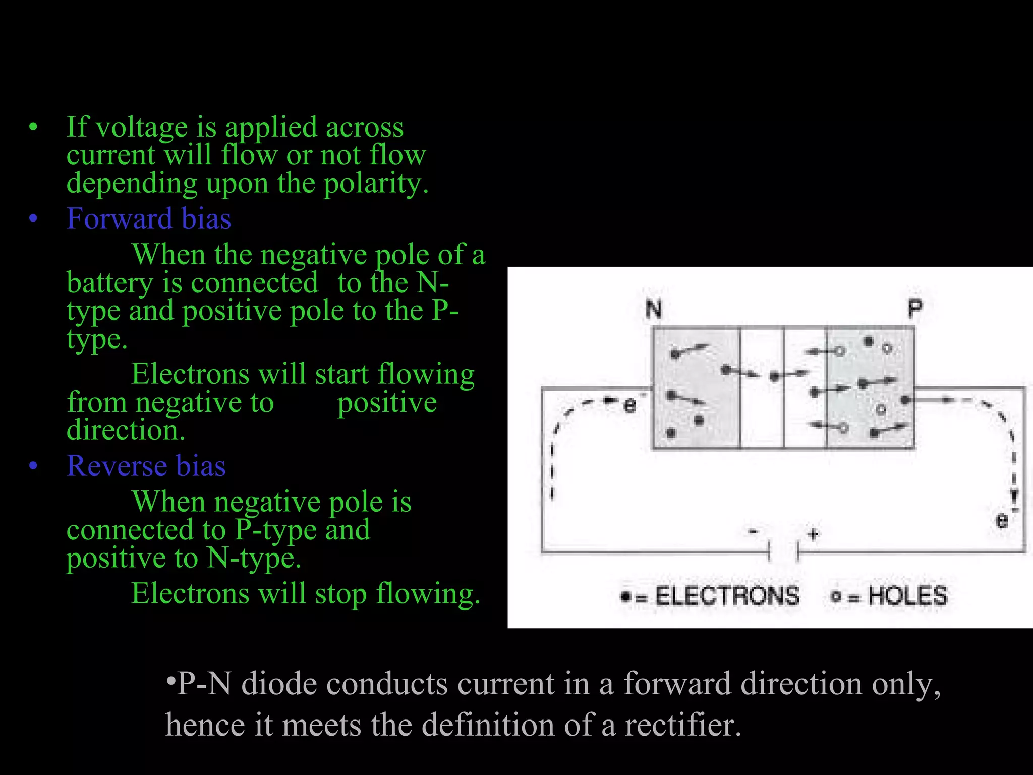 • If voltage is applied across 
current will flow or not flow 
depending upon the polarity. 
• Forward bias 
When the negative pole of a 
battery is connected to the N-type 
and positive pole to the P-type. 
Electrons will start flowing 
from negative to positive 
direction. 
• Reverse bias 
When negative pole is 
connected to P-type and 
positive to N-type. 
Electrons will stop flowing. 
•P-N diode conducts current in a forward direction only, 
hence it meets the definition of a rectifier. 
 