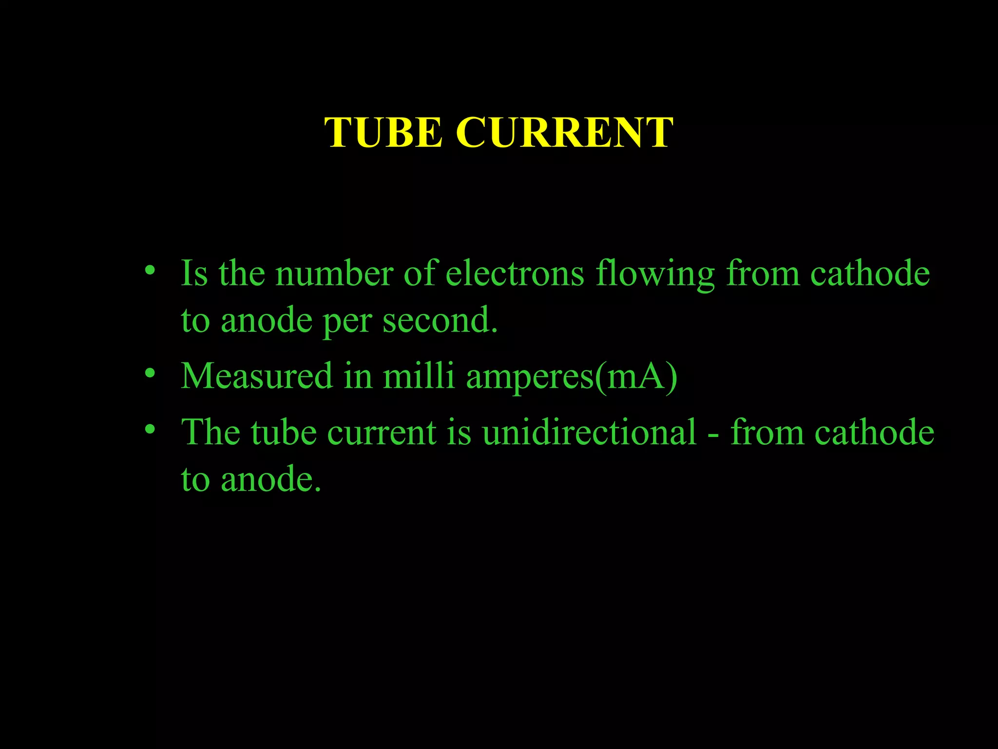 TUBE CURRENT 
• Is the number of electrons flowing from cathode 
to anode per second. 
• Measured in milli amperes(mA) 
• The tube current is unidirectional - from cathode 
to anode. 
 
