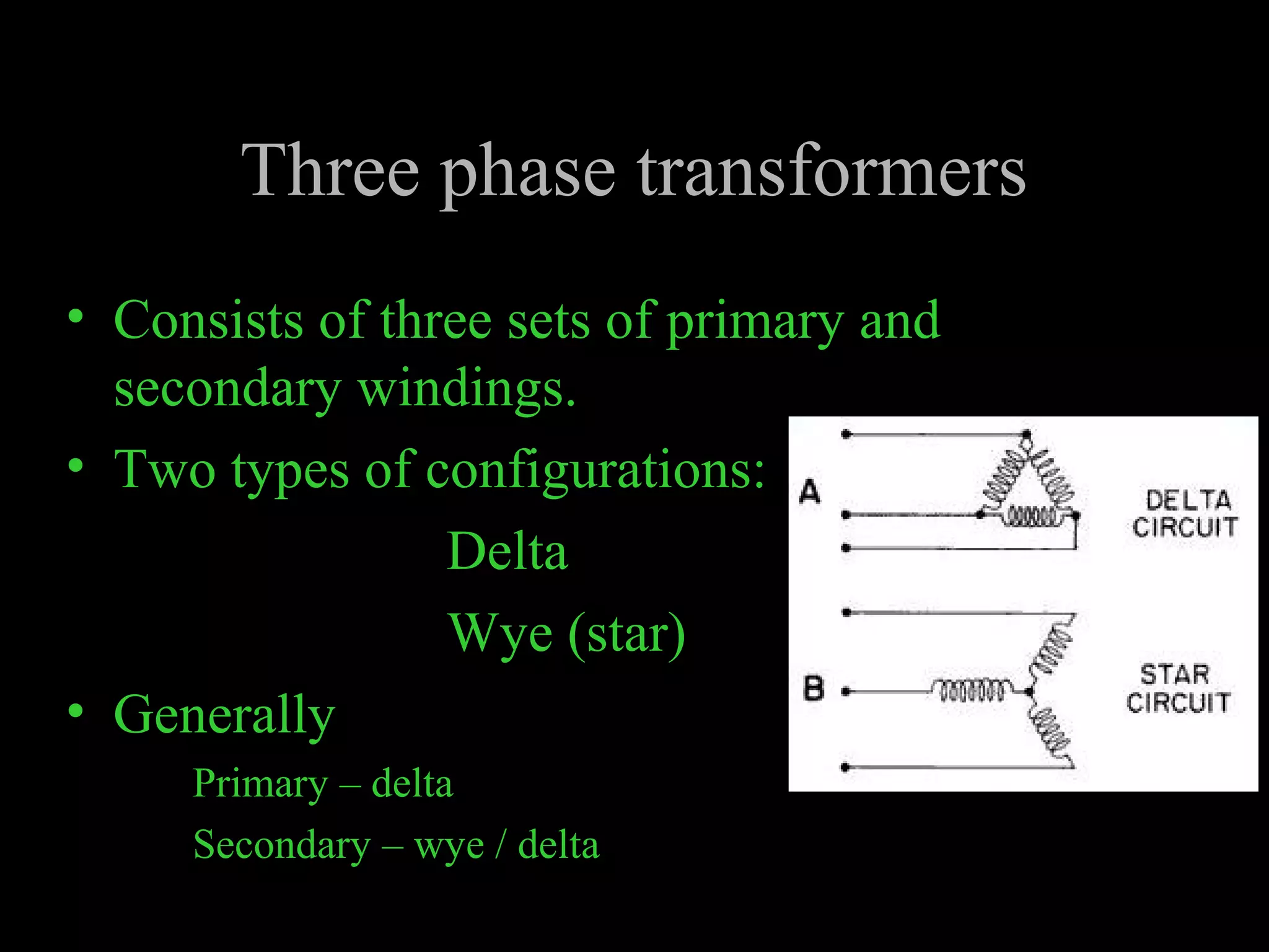 Three phase transformers 
• Consists of three sets of primary and 
secondary windings. 
• Two types of configurations: 
Delta 
Wye (star) 
• Generally 
Primary – delta 
Secondary – wye / delta 
 