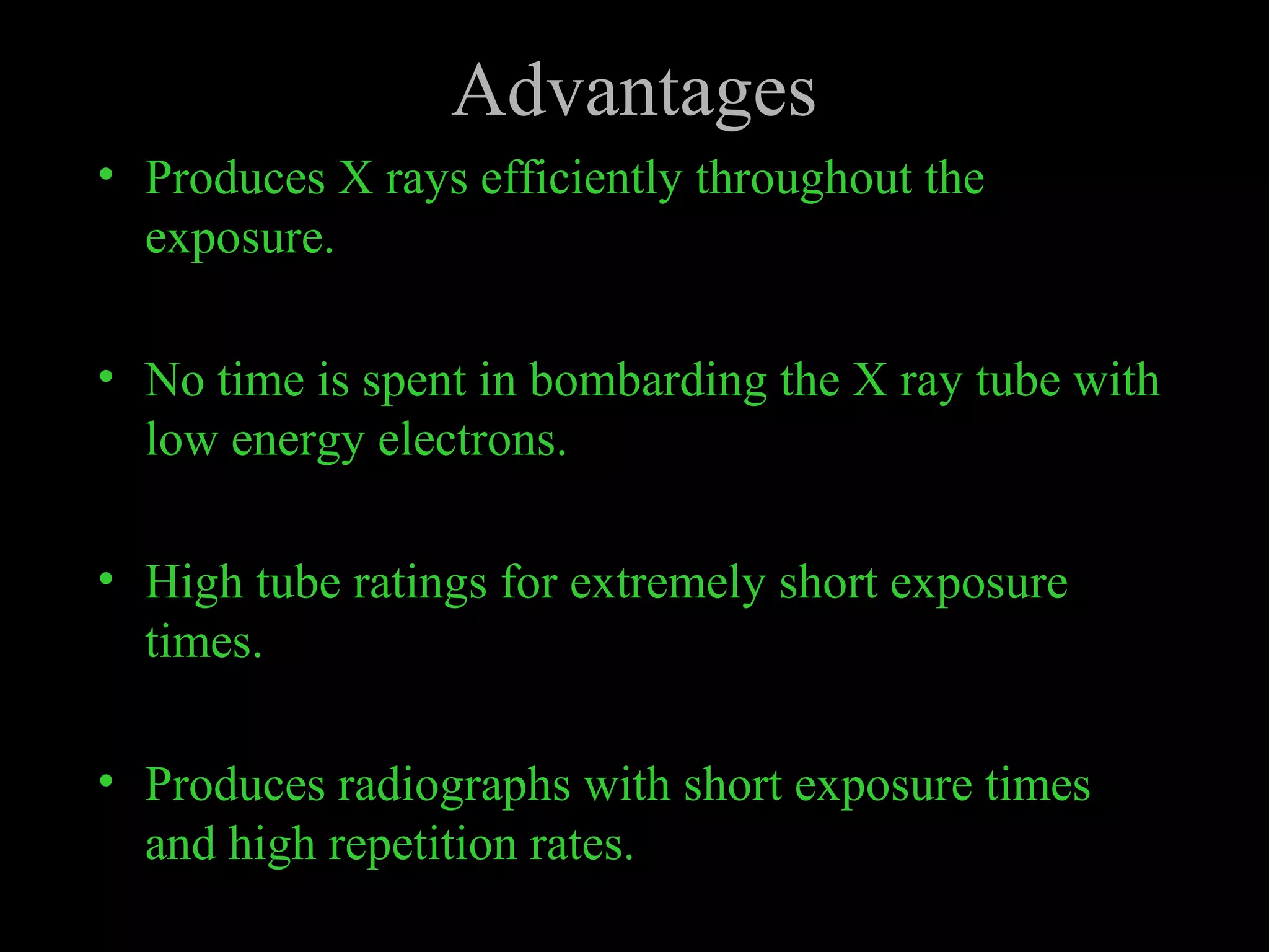Advantages 
• Produces X rays efficiently throughout the 
exposure. 
• No time is spent in bombarding the X ray tube with 
low energy electrons. 
• High tube ratings for extremely short exposure 
times. 
• Produces radiographs with short exposure times 
and high repetition rates. 
 
