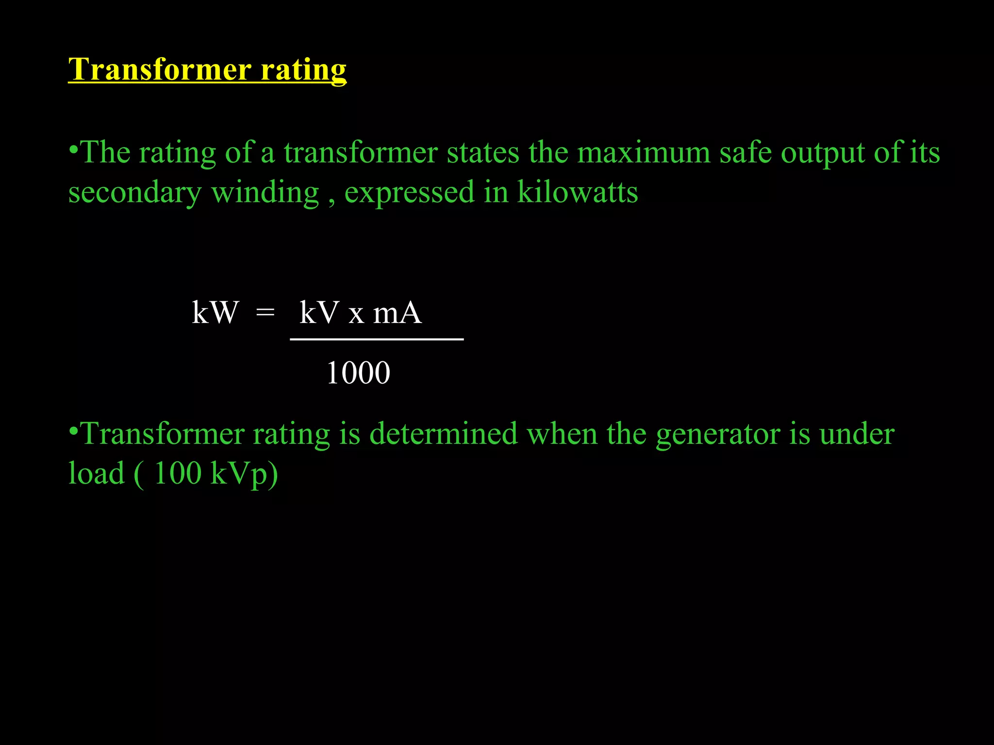 Transformer rating 
•The rating of a transformer states the maximum safe output of its 
secondary winding , expressed in kilowatts 
kW = kV x mA 
1000 
•Transformer rating is determined when the generator is under 
load ( 100 kVp) 
 
