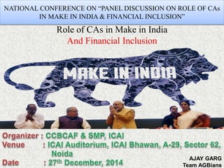 NATIONAL CONFERENCE ON “PANEL DISCUSSION ON ROLE OF CAs
IN MAKE IN INDIA & FINANCIAL INCLUSION”
Role of CAs in Make in India
And Financial Inclusion
AJAY GARG
Team AGBians
 