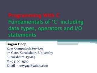 Programming With C
Fundamentals of ‘C’ including
data types, operators and I/O
statements
Gagan Deep
Founder & Director
Rozy Computech Services
Kurukshetra-136119
M- 9416011599
Email – rozygag@yahoo.com
www.rozyph.com
 