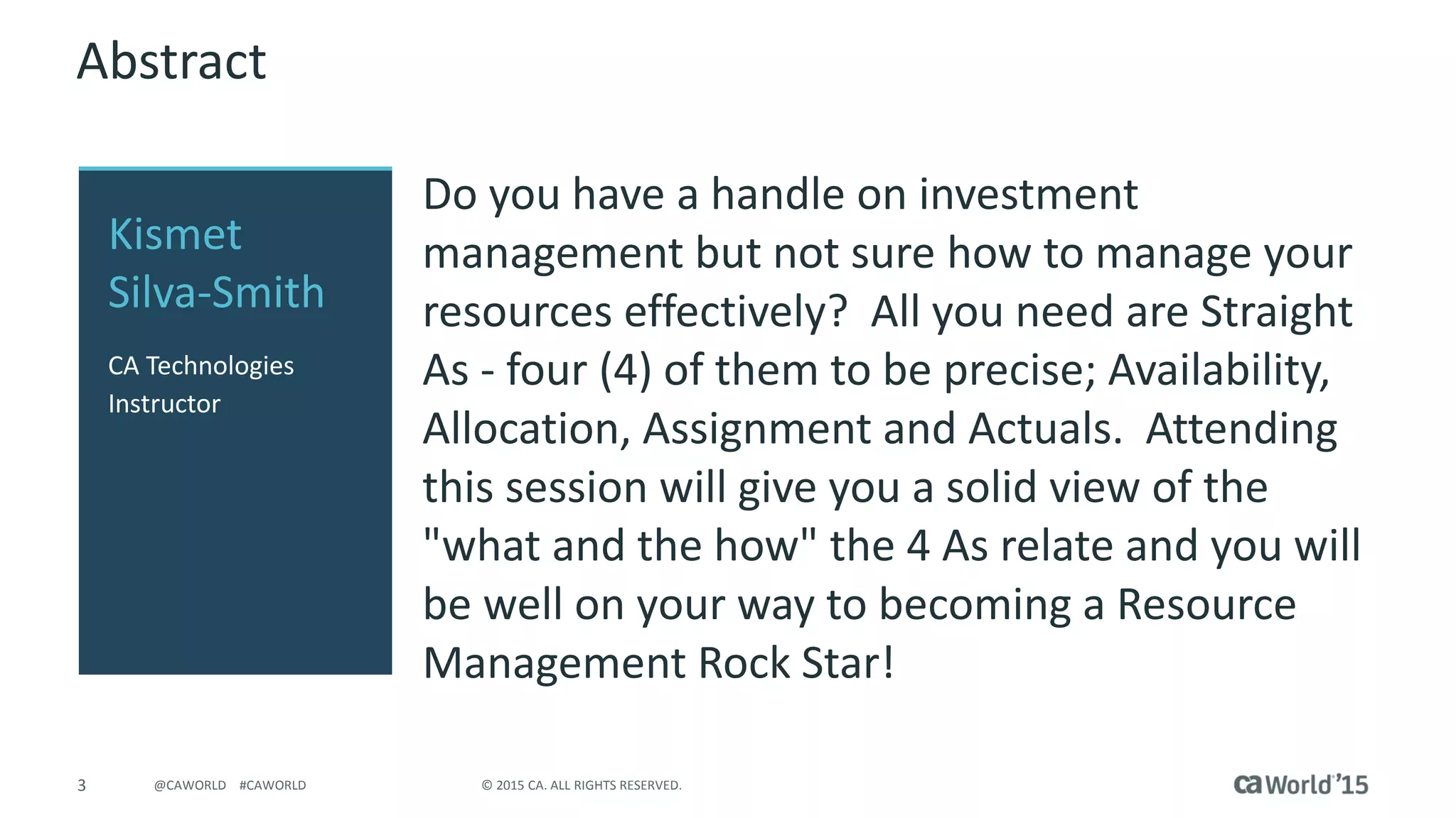 4 © 2015 CA. ALL RIGHTS RESERVED.@CAWORLD #CAWORLD
Agenda
WHAT IS RESOURCE MANAGEMENT?
AVAILABILITY
RESOURCE PLANNING ROCK STAR VIEWS
ALLOCATION
ASSIGNMENTS
ACTUALS
1
2
3
4
5
6
 