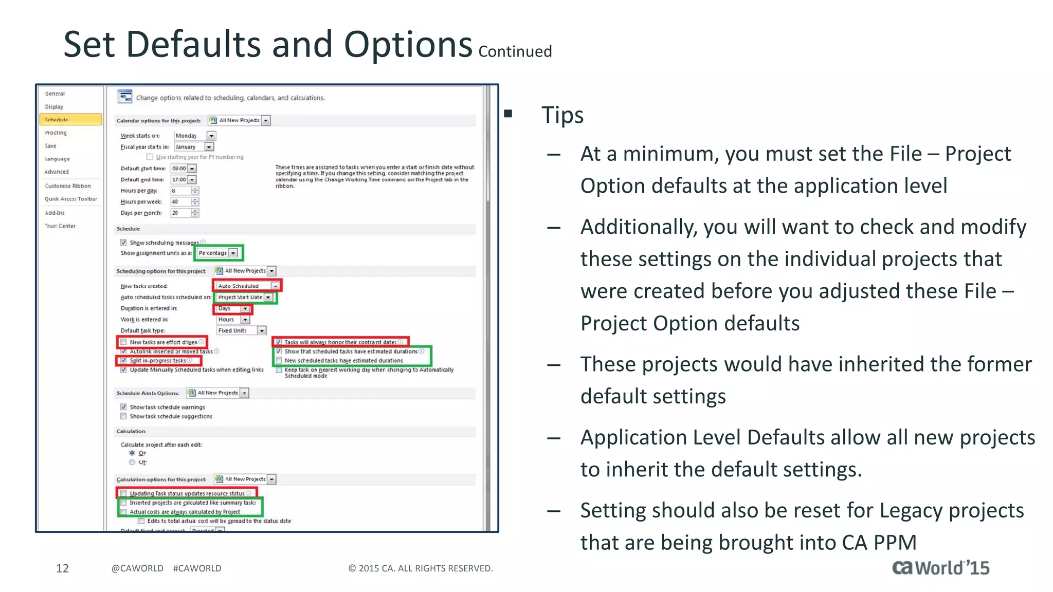 12 © 2015 CA. ALL RIGHTS RESERVED.@CAWORLD #CAWORLD
Set Defaults and OptionsContinued
 Tips
– At a minimum, you must set the File – Project
Option defaults at the application level
– Additionally, you will want to check and modify
these settings on the individual projects that
were created before you adjusted these File –
Project Option defaults
– These projects would have inherited the former
default settings
– Application Level Defaults allow all new projects
to inherit the default settings.
– Setting should also be reset for Legacy projects
that are being brought into CA PPM
 