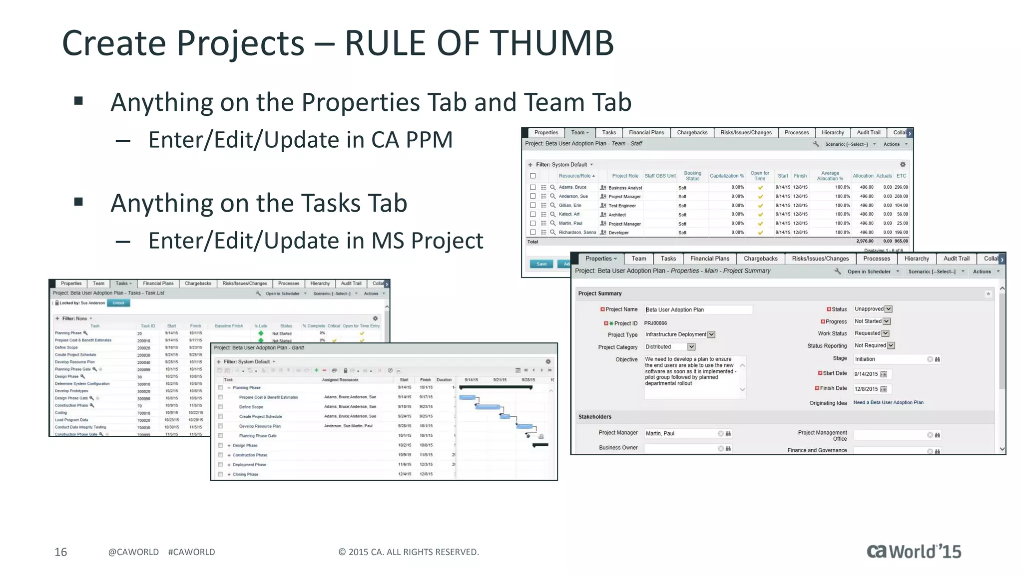 16 © 2015 CA. ALL RIGHTS RESERVED.@CAWORLD #CAWORLD
Create Projects – RULE OF THUMB
 Anything on the Properties Tab and Team Tab
– Enter/Edit/Update in CA PPM
 Anything on the Tasks Tab
– Enter/Edit/Update in MS Project
 