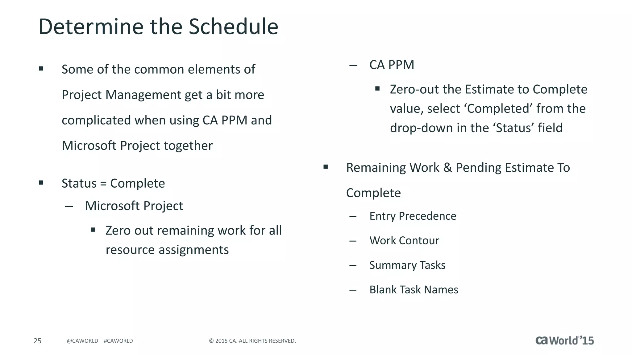 25 © 2015 CA. ALL RIGHTS RESERVED.@CAWORLD #CAWORLD
Determine the Schedule
 Some of the common elements of
Project Management get a bit more
complicated when using CA PPM and
Microsoft Project together
 Status = Complete
– Microsoft Project
 Zero out remaining work for all
resource assignments
– CA PPM
 Zero-out the Estimate to Complete
value, select ‘Completed’ from the
drop-down in the ‘Status’ field
 Remaining Work & Pending Estimate To
Complete
– Entry Precedence
– Work Contour
– Summary Tasks
– Blank Task Names
 