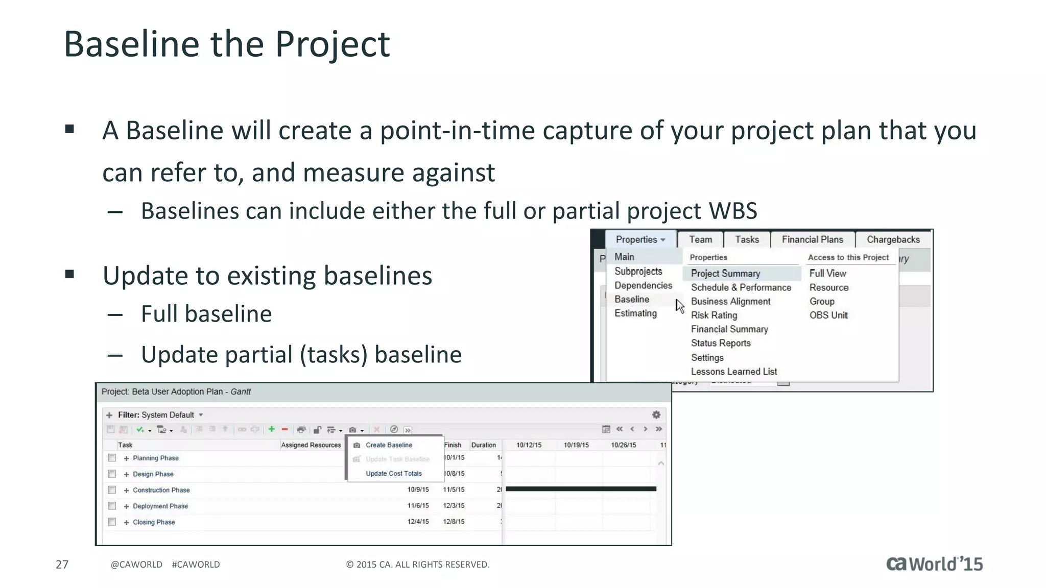 27 © 2015 CA. ALL RIGHTS RESERVED.@CAWORLD #CAWORLD
Baseline the Project
 A Baseline will create a point-in-time capture of your project plan that you
can refer to, and measure against
– Baselines can include either the full or partial project WBS
 Update to existing baselines
– Full baseline
– Update partial (tasks) baseline
 