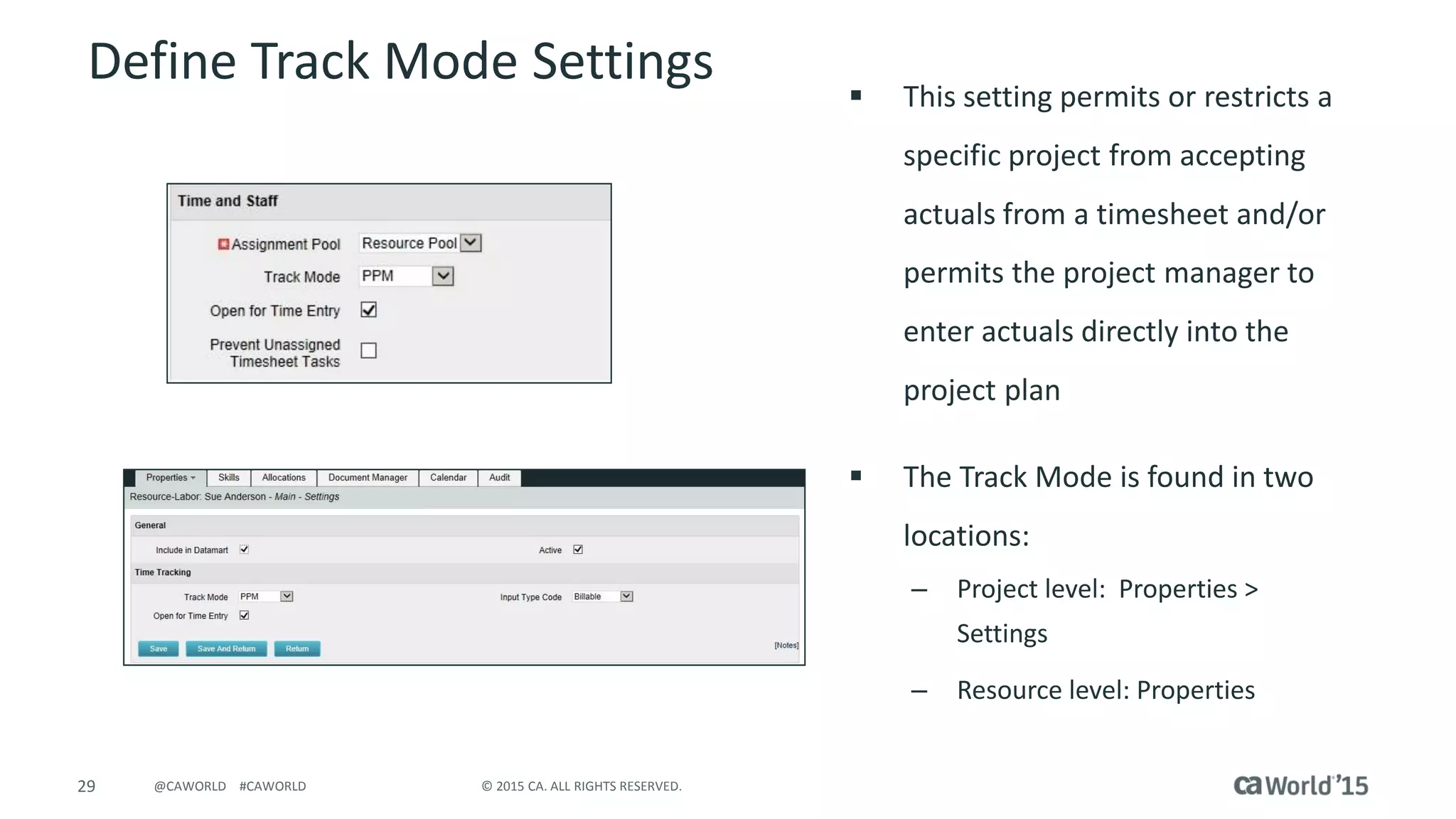 29 © 2015 CA. ALL RIGHTS RESERVED.@CAWORLD #CAWORLD
Define Track Mode Settings  This setting permits or restricts a
specific project from accepting
actuals from a timesheet and/or
permits the project manager to
enter actuals directly into the
project plan
 The Track Mode is found in two
locations:
– Project level: Properties >
Settings
– Resource level: Properties
 