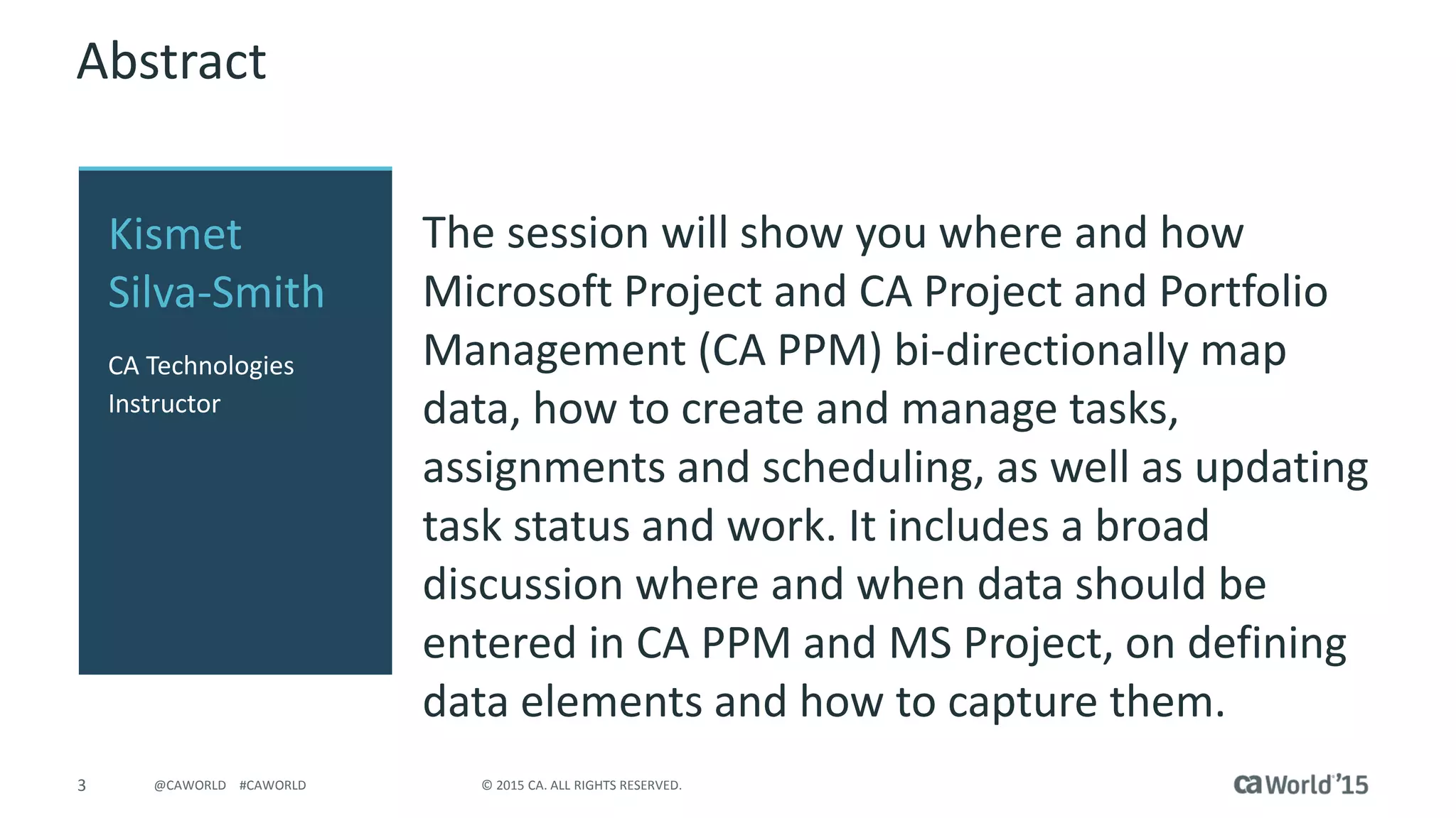 3 © 2015 CA. ALL RIGHTS RESERVED.@CAWORLD #CAWORLD
Abstract
The session will show you where and how
Microsoft Project and CA Project and Portfolio
Management (CA PPM) bi-directionally map
data, how to create and manage tasks,
assignments and scheduling, as well as updating
task status and work. It includes a broad
discussion where and when data should be
entered in CA PPM and MS Project, on defining
data elements and how to capture them.
Kismet
Silva-Smith
CA Technologies
Instructor
 
