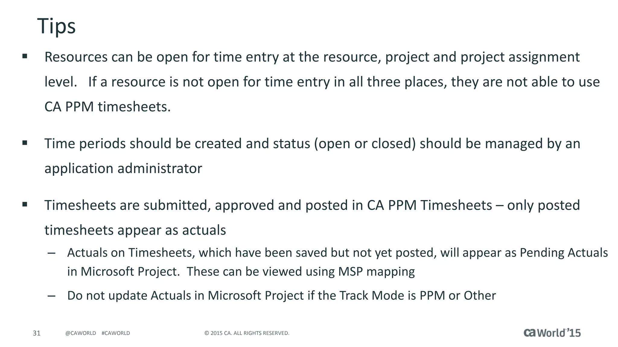 31 © 2015 CA. ALL RIGHTS RESERVED.@CAWORLD #CAWORLD
Tips
 Resources can be open for time entry at the resource, project and project assignment
level. If a resource is not open for time entry in all three places, they are not able to use
CA PPM timesheets.
 Time periods should be created and status (open or closed) should be managed by an
application administrator
 Timesheets are submitted, approved and posted in CA PPM Timesheets – only posted
timesheets appear as actuals
– Actuals on Timesheets, which have been saved but not yet posted, will appear as Pending Actuals
in Microsoft Project. These can be viewed using MSP mapping
– Do not update Actuals in Microsoft Project if the Track Mode is PPM or Other
 